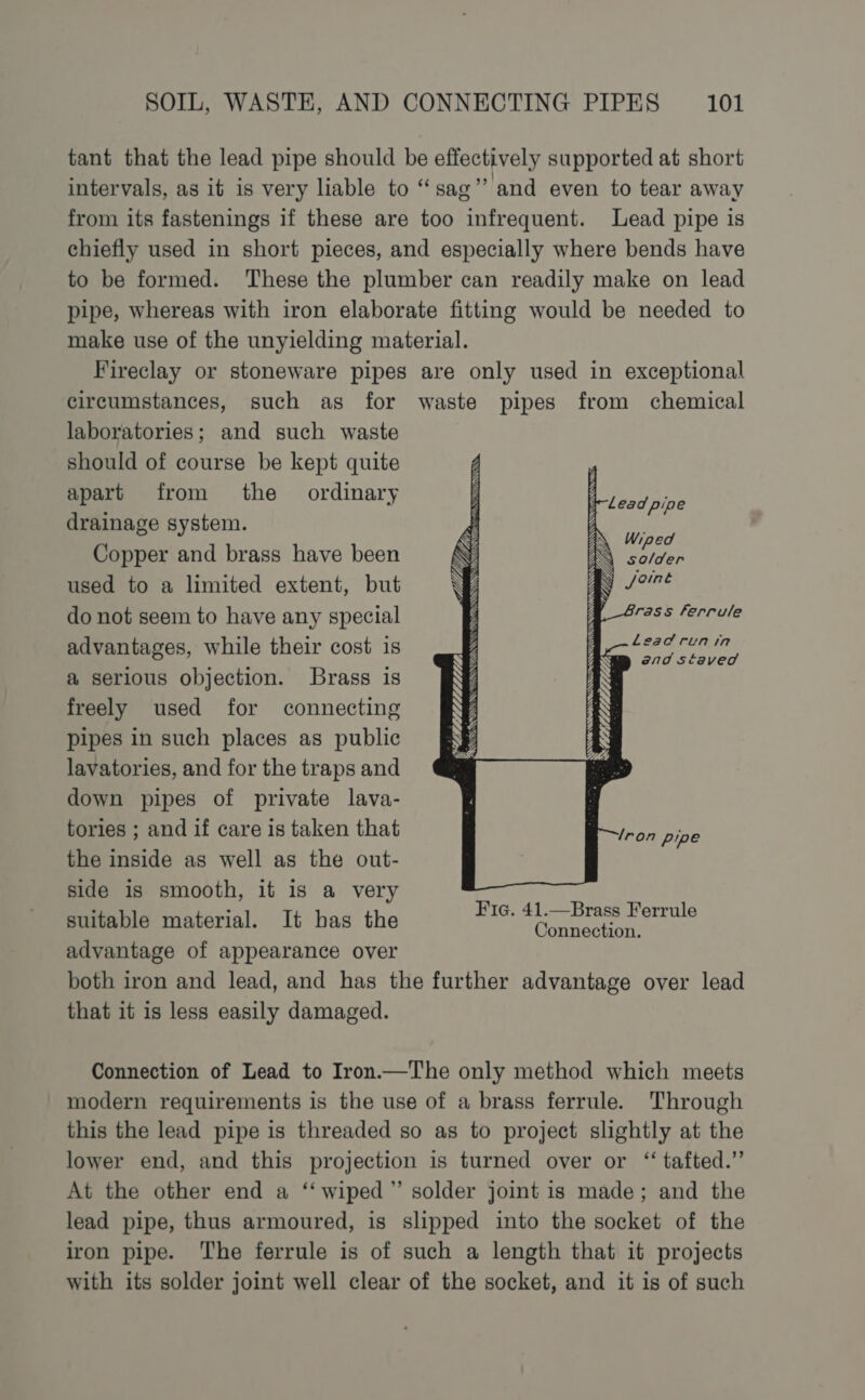 tant that the lead pipe should be effectively supported at short intervals, as it is very liable to “sag” and even to tear away from its fastenings if these are too infrequent. Lead pipe is chiefly used in short pieces, and especially where bends have to be formed. These the plumber can readily make on lead pipe, whereas with iron elaborate fitting would be needed to make use of the unyielding material. Fireclay or stoneware pipes are only used in exceptional circumstances, such as for waste pipes from chemical laboratories; and such waste should of course be kept quite apart from the ordinary drainage system. Copper and brass have been used to a limited extent, but do not seem to have any special advantages, while their cost is a serious objection. Brass is freely used for connecting pipes in such places as public lavatories, and for the traps and down pipes of private lava- tories ; and if care is taken that the inside as well as the out- side is smooth, it is a very suitable material. It has the Ne. grea SEs advantage of appearance over both iron and lead, and has the further advantage over lead that it is less easily damaged. Lead pipe SESSA EET Lead runin end staved RS SRA EN ae 4 hy g Connection of Lead to Iron.—The only method which meets modern requirements is the use of a brass ferrule. Through this the lead pipe is threaded so as to project slightly at the lower end, and this projection is turned over or ‘ tafted.” At the other end a ‘‘ wiped” solder joint is made; and the lead pipe, thus armoured, is slipped into the socket of the iron pipe. The ferrule is of such a length that it projects with its solder joint well clear of the socket, and it is of such