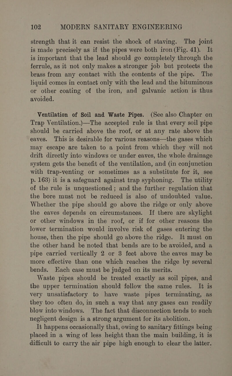 strength that it can resist the shock of staving. The joint is made precisely as if the pipes were both iron (Fig. 41). It is important that the lead should go completely through the ferrule, as it not only makes a stronger job but protects the brass from any contact with the contents of the pipe. The liquid comes in contact only with the lead and the bituminous or other coating of the iron, and galvanic action is thus avoided. Ventilation of Soil and Waste Pipes. (See also Chapter on Trap Ventilation.)—The accepted rule is that every soil pipe should be carried above the roof, or at any rate above the eaves. This is desirable for various reasons—the gases which may escape are taken to a point from which they will not drift directly into windows or under eaves, the whole drainage system gets the benefit of the ventilation, and (in conjunction with trap-venting or sometimes as a substitute for it, see p. 168) it is a safeguard against trap syphoning. The utility of the rule is unquestioned ; and the further regulation that the bore must not be reduced is also of undoubted value. Whether the pipe should go above the ridge or only above the eaves depends on circumstances. If there are skylight or other windows in the roof, or if for other reasons the lower termination would involve risk of gases entering the house, then the pipe should go above the ridge. It must on the other hand be noted that bends are to be avoided, and a pipe carried vertically 2 or 3 feet above the eaves may be more effective than one which reaches the ridge by several bends. Hach case must be judged on its merits. Waste pipes should be treated exactly as soil pipes, and the upper termination should follow the same rules. It is very unsatisfactory to have waste pipes terminating, as they too often do, in such a way that any gases can readily blow into windows. The fact that disconnection tends to such negligent design is a strong argument for its abolition. It happens occasionally that, owing to sanitary fittings being placed in a wing of less height than the main building, it is difficult to carry the air pipe high enough to clear the latter.