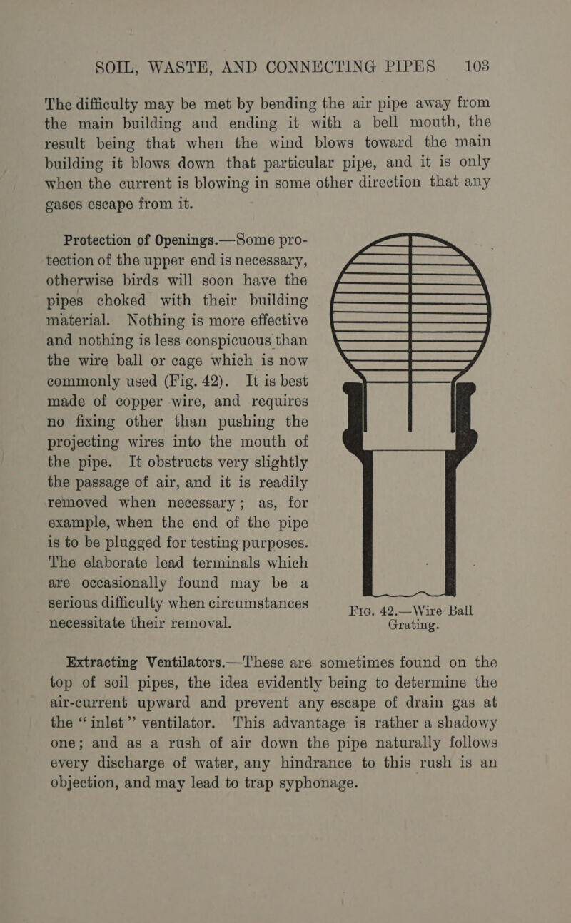 The difficulty may be met by bending the air pipe away from the main building and ending it with a bell mouth, the result being that when the wind blows toward the main building it blows down that particular pipe, and it is only when the current is blowing in some other direction that any gases escape from it. Protection of Openings.—Some pro- tection of the upper end is necessary, otherwise birds will soon have the pipes choked with their building material. Nothing is more effective and nothing is less conspicuous than the wire ball or cage which is now commonly used (Fig. 42). It is best made of copper wire, and requires no fixing other than pushing the projecting wires into the mouth of the pipe. It obstructs very slightly the passage of air, and it is readily removed when necessary; as, for example, when the end of the pipe is to be plugged for testing purposes. The elaborate lead terminals which are occasionally found may be a serious difficulty when circumstances Fic, 42.Wire Ball necessitate their removal. Grating. Extracting Ventilators—These are sometimes found on the top of soil pipes, the idea evidently being to determine the air-current upward and prevent any escape of drain gas at the “inlet”’ ventilator. This advantage is rather a shadowy one; and as a rush of air down the pipe naturally follows every discharge of water, any hindrance to this rush is an objection, and may lead to trap syphonage. ,