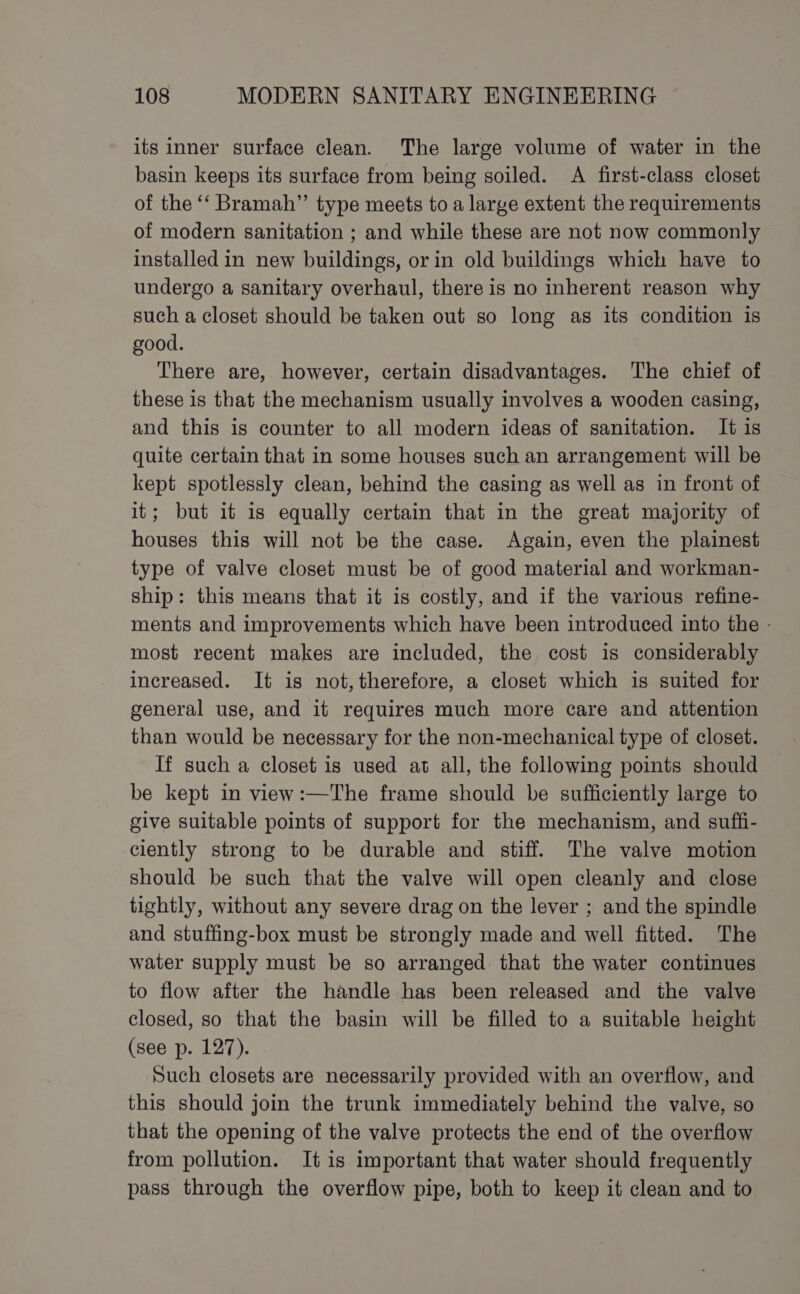 its inner surface clean. The large volume of water in the basin keeps its surface from being soiled. A first-class closet of the ‘‘ Bramah”’ type meets to a large extent the requirements of modern sanitation ; and while these are not now commonly installed in new buildings, or in old buildings which have to undergo a sanitary overhaul, there is no inherent reason why such a closet should be taken out so long as its condition is good. There are, however, certain disadvantages. The chief of these is that the mechanism usually involves a wooden casing, and this is counter to all modern ideas of sanitation. It is quite certain that in some houses such an arrangement will be kept spotlessly clean, behind the casing as well as in front of it; but it is equally certain that in the great majority of houses this will not be the case. Again, even the plainest type of valve closet must be of good material and workman- ship: this means that it is costly, and if the various refine- ments and improvements which have been introduced into the - most recent makes are included, the cost is considerably increased. It is not, therefore, a closet which is suited for general use, and it requires much more care and attention than would be necessary for the non-mechanical type of closet. If such a closet is used at all, the following points should be kept in view:—The frame should be sufficiently large to give suitable points of support for the mechanism, and suffi- ciently strong to be durable and stiff. The valve motion should be such that the valve will open cleanly and close tightly, without any severe drag on the lever ; and the spindle and stuffing-box must be strongly made and well fitted. The water supply must be so arranged that the water continues to flow after the handle has been released and the valve closed, so that the basin will be filled to a suitable height (see p. 127). Such closets are necessarily provided with an overflow, and this should join the trunk immediately behind the valve, so that the opening of the valve protects the end of the overflow from pollution. It is important that water should frequently pass through the overflow pipe, both to keep it clean and to