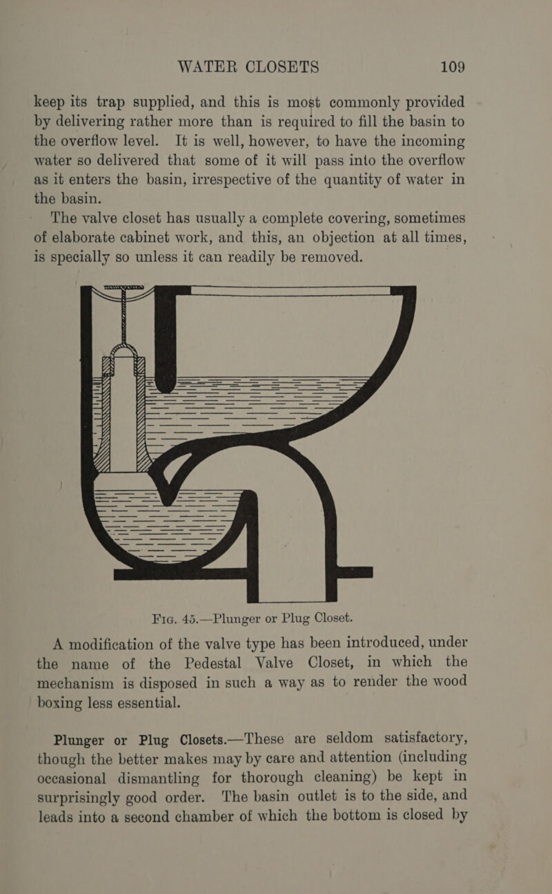 keep its trap supplied, and this is most commonly provided by delivering rather more than is required to fill the basin to the overflow level. It is well, however, to have the incoming water so delivered that some of it will pass into the overflow as it enters the basin, irrespective of the quantity of water in the basin. The valve closet has usually a complete covering, sometimes of elaborate cabinet work, and this, an objection at all times, is specially so unless it can readily be removed. SOB HP ess SS A modification of the valve type has been introduced, under the name of the Pedestal Valve Closet, in which the mechanism is disposed in such a way as to render the wood boxing less essential. Plunger or Plug Closets—These are seldom satisfactory, though the better makes may by care and attention (including occasional dismantling for thorough cleaning) be kept in surprisingly good order. The basin outlet is to the side, and leads into a second chamber of which the bottom is closed by