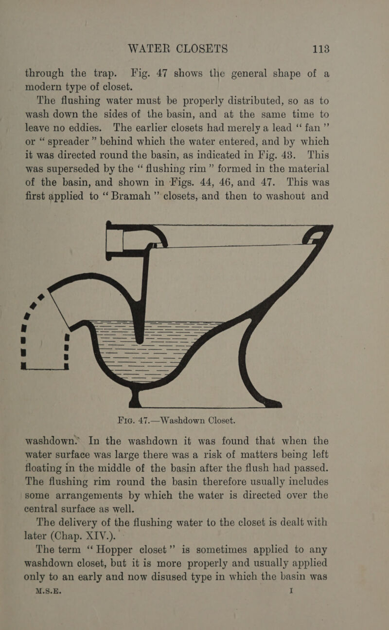 through the trap. Fig. 47 shows the general shape of a modern type of closet. The flushing water must be properly distributed, so as to wash down the sides of the basin, and at the same time to leave no eddies. ‘The earlier closets had merelv a lead ‘‘ fan ”’ or “ spreader ” behind which the water entered, and by which it was directed round the basin, as indicated in Fig. 48. This was superseded by the “ flushing rim ” formed in the material of the basin, and shown in Figs. 44, 46, and 47. This was first applied to ‘“‘ Bramah ”’ closets, and then to washout and washdown. In the washdown it was found that when the water surface was large there was a risk of matters being left floating in the middle of the basin after the flush had passed. The flushing rim round the basin therefore usually includes some arrangements by which the water is directed over the central surface as well. The delivery of the flushing water to the closet is dealt with later (Chap. XIV.). The term ‘‘ Hopper closet” is sometimes applied to any washdown closet, but it is more properly and usually applied only to an early and now disused type in which the basin was M.S.E. I