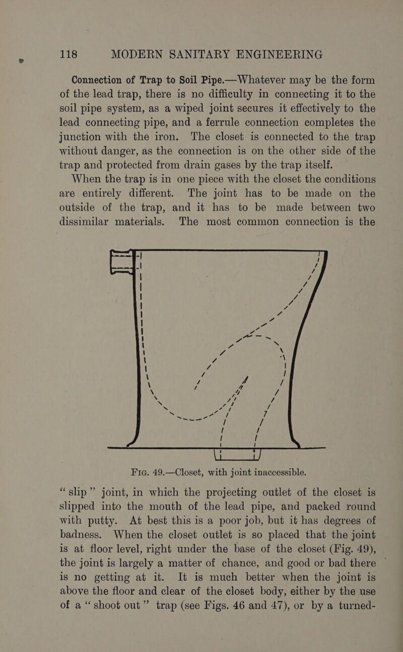 Connection of Trap to Soil Pipe—Whatever may be the form of the lead trap, there is no difficulty in connecting it to the soil pipe system, as a wiped joint secures it effectively to the lead connecting pipe, and a ferrule connection completes the junction with the iron. The closet is connected to the trap without danger, as the connection is on the other side of the trap and protected from drain gases by the trap itself. When the trap is in one piece with the closet the conditions are entirely different. The joint has to be made on the outside of the trap, and it has to be made between two dissimilar materials) The most common connection is the “slp” joint, in which the projecting outlet of the closet is slipped into the mouth of the lead pipe, and packed round with putty. At best this is a poor job, but it has degrees of badness. When the closet outlet is so placed that the joint is at floor level, right under the base of the closet (Fig. 49), the joint is largely a matter of chance, and good or bad there is no getting at it. It is much better when the joint is above the floor and clear of the closet body, either by the use of a “shoot out” trap (see Figs. 46 and 47), or by a turned-