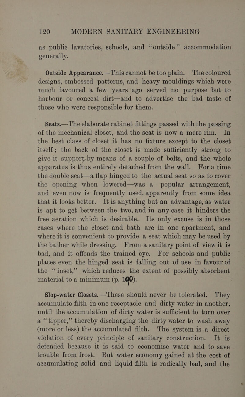 as public lavatories, schools, and “outside” accommodation generally. Outside Appearance.—This cannot be too plain. The coloured designs, embossed patterns, and heavy mouldings which were much favoured a few years ago served no purpose but to harbour or conceal dirt—and to advertise the bad taste of those who were responsible for them. Seats.—The elaborate cabinet fittings passed with the passing of the mechanical closet, and the seat is now a mere rim. In the best class of closet it has no fixture except to the closet itself; the back of the closet is made sufficiently strong to give it support-by means of a couple of bolts, and the whole apparatus is thus entirely detached from the wall. Fora time the double seat—a flap hinged to the actual seat so as to cover the opening when lowered—was a popular arrangement, and even now is frequently used, apparently from some idea that it looks better. Itis anything but an advantage, as water is apt to get between the two, and in any case it hinders the free aeration which is desirable. Its only excuse is in those cases where the closet and bath are in one apartment, and where it is convenient to provide a seat which may be used by the bather while dressing. From a sanitary point of view it is bad, and it offends the trained eye. For schools and public places even the hinged seat is falling out of use in favour of the ‘inset,’ which reduces the extent of possibly psn material to a minimum (p. 1G0). Slop-water Closets.—These should never be tolerated. They accumulate filth in one receptacle and dirty water in another, until the accumulation of dirty water is sufficient to turn over a “tipper,” thereby discharging the dirty water to wash away (more or less) the accumulated filth. The system is a direct violation of every principle of sanitary construction. It is defended because it is said to economise water and to save trouble from frost. But water economy gained at the cost of accumulating solid and liquid filth is radically bad, and the