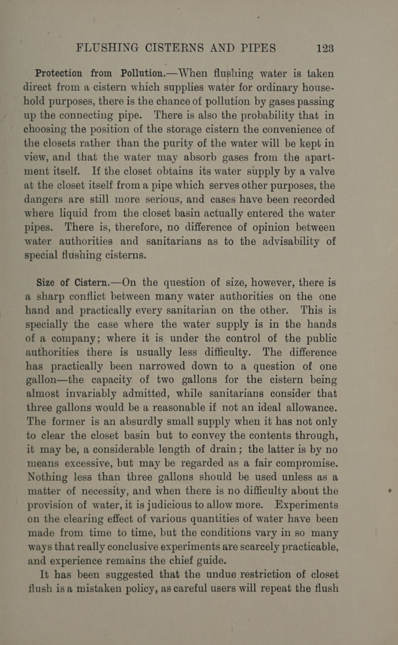 Protection from Pollution.—When flushing water is taken direct from a cistern which supplies water for ordinary house- hold purposes, there is the chance of pollution by gases passing up the connecting pipe. There is also the probability that in choosing the position of the storage cistern the convenience of the closets rather than the purity of the water will be kept in view, and that the water may absorb gases from the apart- ment itself. If the closet obtains its water supply by a valve at the closet itself from a pipe which serves other purposes, the dangers are still more serious, and cases have been recorded where liquid from the closet basin actually entered the water pipes. ‘There is, therefore, no difference of opinion between water authorities and sanitarians as to the advisability of special flushing cisterns. Size of Cistern.—On the question of size, however, there is a sharp conflict between many water authorities on the one hand and practically every sanitarian on the other. This is specially the case where the water supply is in the hands of a company; where it is under the control of the public authorities there is usually less difficulty. The difference has practically been narrowed down to a question of one gallon—the capacity of two gallons for the cistern being almost invariably admitted, while sanitarians consider that three gallons would be a reasonable if not an ideal allowance. The former is an absurdly small supply when it has not only to clear the closet basin but to convey the contents through, it may be, a considerable length of drain; the latter is by no means excessive, but may be regarded as a fair compromise. Nothing less than three gallons should be used unless as a matter of necessity, and when there is no difficulty about the provision of water, it is judicious to allow more. Experiments on the clearing effect of various quantities of water have been made from time to time, but the conditions vary in so many ways that really conclusive experiments are scarcely practicable, and experience remains the chief guide. It has been suggested that the undue restriction of closet flush isa mistaken policy, as careful users will repeat the flush