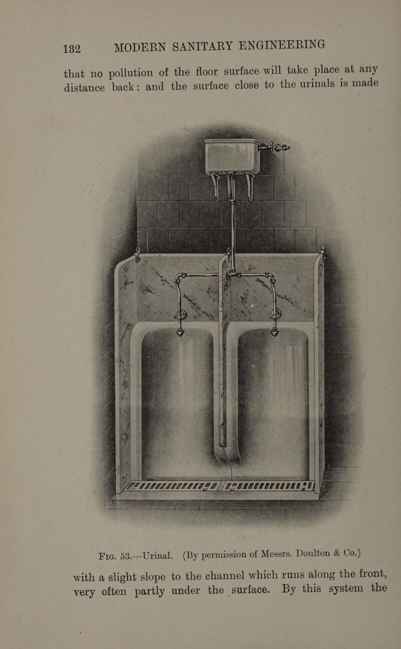 that no pollution of the floor surface will take place at any distance back: and the surface close to the urinals 1s made betesee = ea Stee nae Fic. 53.—Urinal. (By permission of Messrs. Doulton &amp; Co.) with a slight slope to the channel which runs along the front, very often partly under the surface. By this system the