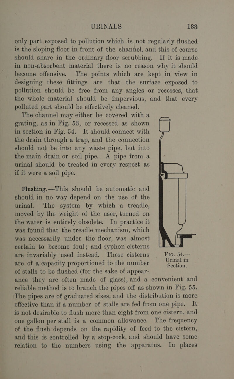 only part exposed to pollution which isnot regularly flushed is the sloping floor in front of the channel, and this of course should share in the ordinary floor scrubbing. If it is made in non-absorbent material there is no reason why it should become offensive. The points which are kept in view in designing these fittings are that the surface exposed to pollution should be free from any angles or recesses, that the whole material should be impervious, and that every polluted part should be effectively cleaned. The channel may either be covered with a grating, as in Fig. 58, or recessed as shown in section in Fig. 54. It should connect with the drain through a trap, and the connection should not be into any waste pipe, but into the main drain or soil pipe. A pipe from a urinal should be treated in every respect as if it were a soil pipe. Flushing.—This should be automatic and should in no way depend on the use of the urinal. ‘The system by which a treadle, moved by the weight of the user, turned on the water is entirely obsolete. In practice it was found that the treadle mechanism, which was necessarily under the floor, was almost certain to become foul; and syphon cisterns are invariably used instead. These cisterns | Fic. 54.— : : a Urinal in are of a capacity proportioned to the number hice | of stalls to be flushed (for the sake of appear- ance they are often made of glass), and a convenient and reliable method is to branch the pipes off as shown in Fig. 55. ‘The pipes are of graduated sizes, and the distribution is more effective than if a number of stalls are fed from one pipe. It is not desirable to flush more than eight from one cistern, and one gallon per stall is a common allowance. The frequency of the flush depends on the rapidity of feed to the cistern, and this is controlled by a stop-cock, and should have some relation to the numbers using the apparatus. In places