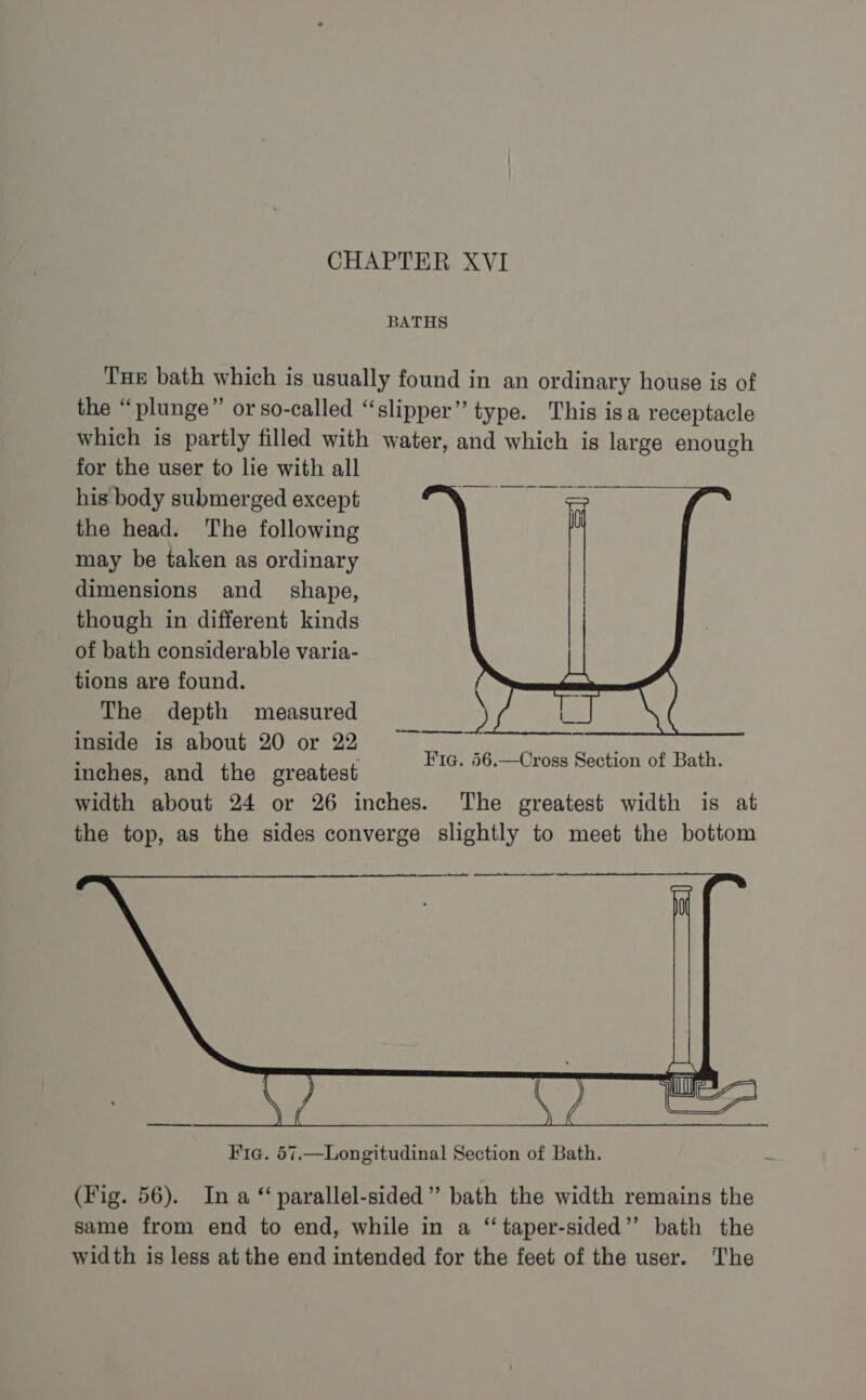 BATHS Tue bath which is usually found in an ordinary house is of the “plunge” or so-called “slipper”’ type. This isa receptacle which is partly filled with water, and which is large enough for the user to lie with all his body submerged except the head. The following may be taken as ordinary dimensions and_ shape, though in different kinds of bath considerable varia- tions are found. The depth measured inside is about 20 or 22 inches, and the greatest width about 24 or 26 inches. The greatest width is at the top, as the sides converge slightly to meet the bottom Fig. 56.—Cross Section of Bath. Fic. 57.—Longitudinal Section of Bath. Me (Fig. 56). In a ‘‘ parallel-sided”’ bath the width remains the same from end to end, while in a “ taper-sided”’ bath the width is less at the end intended for the feet of the user. The