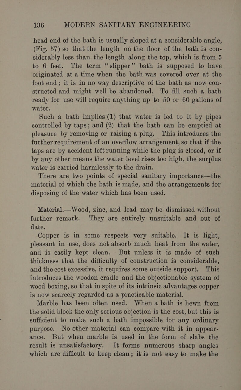 head end of the bath is usually sloped at a considerable angle, (Fig. 57) so that the length on the floor of the bath is con- siderably less than the length along the top, which is from 5 to 6 feet. The term “slipper” bath is supposed to have originated at a time when the bath was covered over at the foot end; it is in no way descriptive of the bath as now con- structed and might well be abandoned. To fill such a bath ready for use will require anything up to 50 or 60 gallons of water. Such a bath implies (1) that water is led to it by pipes controlled by taps; and (2) that the bath can be emptied at pleasure by removing or raising a plug. This introduces the further requirement of an overflow arrangement, so that if the taps are by accident left running while the plug is closed, or if by any other means the water level rises too high, the surplus water is carried harmlessly to the drain. There are two points of special sanitary importance—the material of which the bath is made, and the arrangements for disposing of the water which has been used. Material.— Wood, zinc, and lead may be dismissed without further remark. They are entirely unsuitable and out of date. Copper is in some respects very suitable. It is light, pleasant in use, does not absorb much heat from the water, and is easily kept clean. But unless it is made of such thickness that the difficulty of construction is considerable, and the cost excessive, it requires some outside support. This introduces the wooden cradle and the objectionable system of wood boxing, so that in spite of its intrinsic advantages copper is now scarcely regarded as a practicable material. Marble has been often used. When a bath is hewn from the solid block the only serious objection is the cost, but this is sufficient to make such a bath impossible for any ordinary purpose. No other material can compare with it in appear- ance. But when marble is used in the form of slabs the result is unsatisfactory. It forms numerous sharp angles which are difficult to keep clean; it is not easy to make the