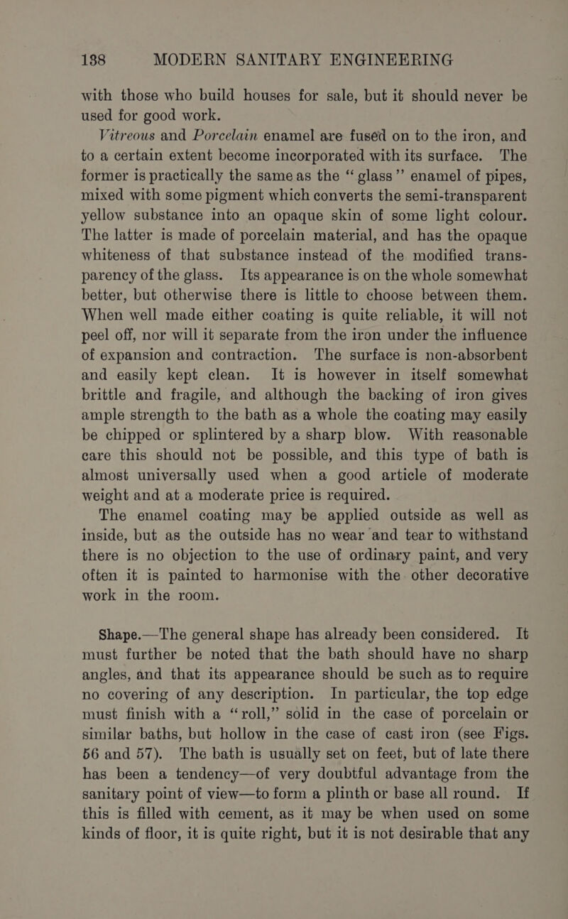 with those who build houses for sale, but it should never be used for good work. Vitreous and Porcelain enamel are fuséd on to the iron, and to a certain extent become incorporated with its surface. The former is practically the sameas the “ glass’’ enamel of pipes, mixed with some pigment which converts the semi-transparent yellow substance into an opaque skin of some light colour. The latter is made of porcelain material, and has the opaque whiteness of that substance instead of the modified trans- parency of the glass. Its appearance is on the whole somewhat better, but otherwise there is little to choose between them. When well made either coating is quite reliable, it will not peel off, nor will it separate from the iron under the influence of expansion and contraction. The surface is non-absorbent and easily kept clean. It is however in itself somewhat brittle and fragile, and although the backing of iron gives ample strength to the bath as a whole the coating may easily be chipped or splintered by a sharp blow. With reasonable care this should not be possible, and this type of bath is almost universally used when a good article of moderate weight and at a moderate price is required. The enamel coating may be applied outside as well as inside, but as the outside has no wear and tear to withstand there is no objection to the use of ordinary paint, and very often it is painted to harmonise with the. other decorative work in the room. Shape.—The general shape has already been considered. It must further be noted that the bath should have no sharp angles, and that its appearance should be such as to require no covering of any description. In particular, the top edge must finish with a “roll,” solid in the case of porcelain or similar baths, but hollow in the case of cast iron (see Figs. 56 and 57). The bath is usually set on feet, but of late there has been a tendency—of very doubtful advantage from the sanitary point of view—to form a plinth or base all round. If this is filled with cement, as it may be when used on some kinds of floor, it is quite right, but it is not desirable that any