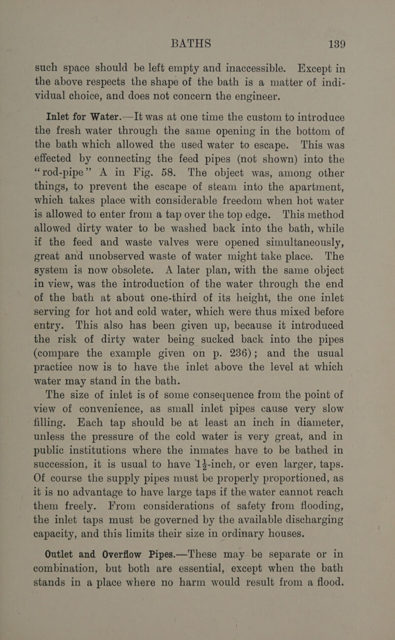 such space should be left empty and inaccessible. Except in the above respects the shape of the bath is a matter of indi- vidual choice, and does not concern the engineer. Inlet for Water.—It was at one time the custom to introduce the fresh water through the same opening in the bottom of the bath which allowed the used water to escape. This was effected by connecting the feed pipes (not shown) into the “rod-pipe” A in Fig. 58. The object was, among other things, to prevent the escape of steam into the apartment, which takes place with considerable freedom when hot water is allowed to enter from a tap over the top edge. This method allowed dirty water to be washed back into the bath, while if the feed and waste valves were opened simultaneously, great and unobserved waste of water might take place. The system is now obsolete. A later plan, with the same object in view, was the introduction of the water through the end of the bath at about one-third of its height, the one inlet serving for hot and cold water, which were thus mixed before entry. This also has been given up, because it introduced the risk of dirty water being sucked back into the pipes (compare the example given on p. 236); and the usual practice now is to have the inlet above the level at which water may stand in the bath. The size of inlet is of some consequence from the point of view of convenience, as small inlet pipes cause very slow filling. Each tap should be at least an inch in diameter, unless the pressure of the cold water is very great, and in public institutions where the inmates have to be bathed in succession, it is usual to have 14-inch, or even larger, taps. Of course the supply pipes must be properly proportioned, as it is no advantage to have large taps if the water cannot reach them freely. From considerations of safety from flooding, the inlet taps must be governed by the available discharging capacity, and this limits their size in ordinary houses. Outlet and Overflow Pipes.—These may be separate or in combination, but both are essential, except when the bath stands in a place where no harm would result from a flood.