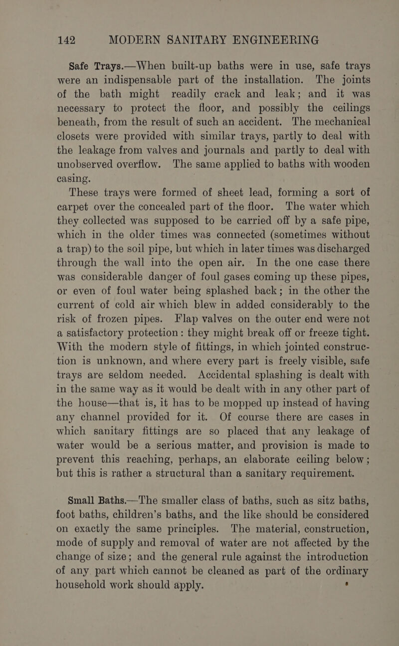 Safe Trays.—When built-up baths were in use, safe trays were an indispensable part of the installation. The joints of the bath might readily crack and leak; and it was necessary to protect the floor, and possibly the ceilings beneath, from the result of such an accident. The mechanical closets were provided with similar trays, partly to deal with the leakage from valves and journals and partly to deal with unobserved overflow. The same applied to baths with wooden casing. : These trays were formed of sheet lead, forming a sort of carpet over the concealed part of the floor. The water which they collected was supposed to be carried off by a safe pipe, which in the older times was connected (sometimes without a trap) to the soil pipe, but which in later times was discharged through the wall into the open air. In the one case there was considerable danger of foul gases coming up these pipes, or even of foul water being splashed back; in the other the current of cold air which blew in added considerably to the risk of frozen pipes. Flap valves on the outer end were not a satisfactory protection: they might break off or freeze tight. With the modern style of fittings, in which jointed construc- tion is unknown, and where every part is freely visible, safe trays are seldom needed. Accidental splashing is dealt with in the same way as it would be dealt with in any other part of the house—that is, it has to be mopped up instead of having any channel provided for it. Of course there are cases in which sanitary fittings are so placed that any leakage of water would be a serious matter, and provision is made to prevent this reaching, perhaps, an elaborate ceiling below; but this is rather a structural than a sanitary requirement. Small Baths——The smaller class of baths, such as sitz baths, foot baths, children’s baths, and the like should be considered on exactly the same principles. The material, construction, mode of supply and removal of water are not affected by the change of size; and the general rule against the introduction of any. part which cannot be cleaned as part of the ordinary household work should apply. ,