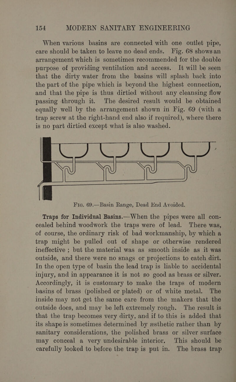 When various basins are connected with one outlet pipe, care should be taken to leave no dead ends. Fig. 68 shows an arrangement which is sometimes recommended for the double purpose of providing ventilation and access. It will be seen that the dirty water from the basins will splash back into the part of the pipe which is beyond the highest connection, and that the pipe is thus dirtied without any cleansing flow passing through it. The desired result would be obtained equally well by the arrangement shown in Fig. 69 (with a trap screw at the right-hand end also if required), where there is no part dirtied except what is also washed. Fic. 69.—Basin Range, Dead End Avoided. Traps for Individual Basins—When the pipes were all con- cealed behind woodwork the traps were of lead. There was, of course, the ordinary risk of bad workmanship, by which a trap might be pulled out of shape or otherwise rendered ineffective ; but the material was as smooth inside as it was outside, and there were no snags or projections to catch dirt. In the open type of basin the lead trap is liable to accidental injury, and in appearance it is not so good as brass or silver. Accordingly, it is customary to make the traps of modern basins of brass (polished or plated) or of white metal. The inside may not get the same care from the makers that the outside does, and may be left extremely rough. The result is that the trap becomes very dirty, and if to this is added that its shape is sometimes determined by «esthetic rather than by sanitary considerations, the polished brass or silver surface may conceal a very undesirable interior. This should be carefully looked to before the trap is put in. The brass trap