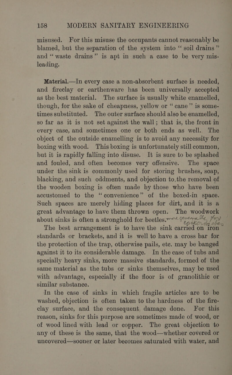 misused. For this misuse the occupants cannot reasonably be blamed, but the separation of the system into “ soil drains ” and ‘‘ waste drains” is apt in such a case to be very mis- leading. Material.—In every case a non-absorbent surface is needed, and fireclay or earthenware has been universally accepted as the best material. The surface is usually white enamelled, though, for the sake of cheapness, yellow or “ cane”’ is some- times substituted. The outer surface should also be enamelled, so far as it is not set against the wall; that is, the front in every case, and sometimes one or both ends as well.. The object of the outside enamelling is to avoid any necessity for boxing with wood. This boxing is unfortunately still common, but it is rapidly falling into disuse. It is sure to be splashed and fouled, and often becomes very offensive. The space under the sink is commonly used for storing brushes, soap, blacking, and such oddments, and objection to,the removal of the wooden boxing is often made by those who have been accustomed to the ‘‘ convenience” of the boxed-in space. Such spaces are merely hiding places for dirt, and it is a great advantage to have them thrown open. The woodwork about sinks is often a stronghold for beetles.”*“ Ce i Ha The best arrangement is to have the sink carried on iron standards or brackets, and it is well to have a cross bar for the protection of the trap, otherwise pails, etc. may be banged against it to its considerable damage. In the case of tubs and specially heavy sinks, more massive standards, formed of the same material as the tubs or sinks themselves, may be used with advantage, especially if the floor is of granolithic or similar substance. In the case of sinks in which fragile articles are to be washed, objection is often taken to the hardness of the fire- clay surface, and the consequent damage done. For this reason, sinks for this purpose are sometimes made of wood, or of wood lined with lead or copper. The great objection to any of these is the same, that the wood—whether covered or uncovered—sooner or later becomes saturated with water, and