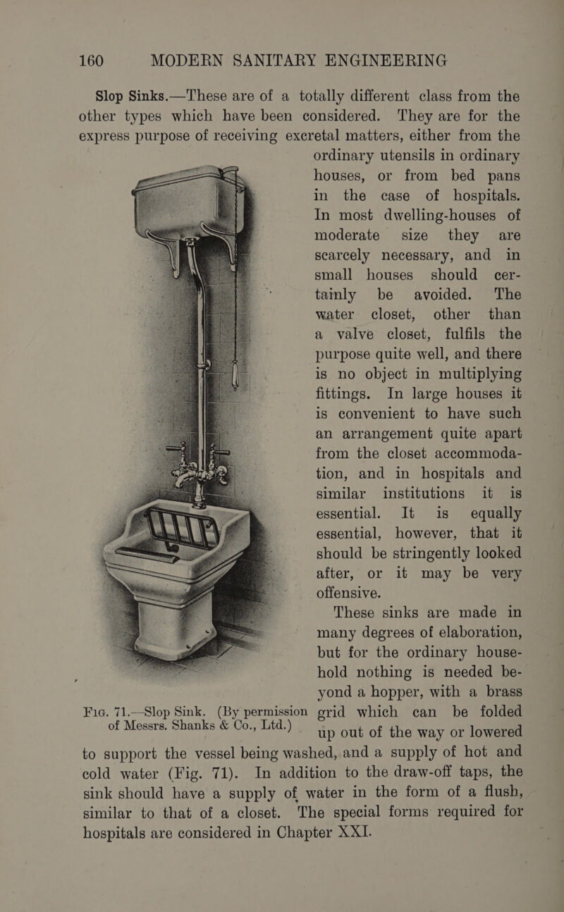 ordinary utensils in ordinary houses, or from bed pans in the case of hospitals. In most dwelling-houses of moderate size they are scarcely necessary, and in small houses should cer- tainly be avoided. The water closet, other than a valve closet, fulfils the purpose quite well, and there is no object in multiplying fittings. In large houses it is convenient to have such an arrangement quite apart from the closet accommoda- tion, and in hospitals and similar institutions it is essential. It is equally essential, however, that it should be stringently looked after, or it may be very offensive. These sinks are made in many degrees of elaboration, but for the ordinary house- hold nothing is needed be- yond a hopper, with a brass srid which can be folded up out of the way or lowered cold water (Fig. 71). similar to that of a closet.