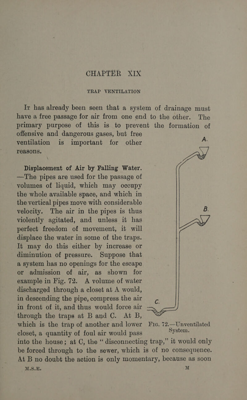 TRAP VENTILATION Ir has already been seen that a system of drainage must have a free passage for air from one end to the other. The primary purpose of this is to prevent the formation of offensive and dangerous gases, but free ventilation is important for other reasons. Displacement of Air by Falling Water. —The pipes are used for the passage of volumes of liquid, which may occupy the whole available space, and which in the vertical pipes move with considerable velocity. The air in the pipes is thus violently agitated, and unless it has perfect freedom of movement, it will displace the water in some of the traps. It may do this either by increase or diminution of pressure. Suppose that a system has no openings for the escape or admission of air, as shown for example in Fig. 72. A volume of water discharged through a closet at A would, in descending the pipe, compress the air in front of it, and thus would force air - through the traps at Band C. At B, which is the trap of another and lower Fic. 72.—Unventilated closet, a quantity of foul air would pass Bysten, into the house; at C, the “ disconnecting trap,” it would only be forced through to the sewer, which is of no consequence. At B no doubt the action is only momentary, because as soon M.S.E. M