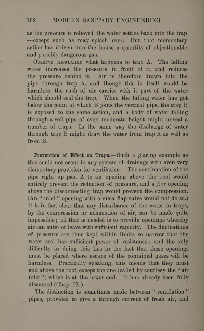 as the pressure is relieved the water settles back into the trap —except such as may splash over. But that momentary action has driven into the house a quantity of objectionable and possibly dangerous gas. Observe meantime what happens to trap A. The falling water increases the pressure in front of it, and reduces the pressure behind it. Air is therefore drawn into the pipe through trap A, and though this in itself would be harmless, the rush of air carries with it part of the water which should seal the trap. When the falling water has got below the point at which B joins the vertical pipe, the trap B is exposed to the same action, and a body of water falling through a soil pipe of even moderate height might unseal a number of traps. In the same way the discharge of water | through trap B might draw the water from trap A as well as — from B. Prevention of Effect on Traps.—Such a glaring example as this could not occur in any system of drainage with even very elementary provision for ventilation. The continuation of the pipe right up past A to an opening above the roof would entirely prevent the reduction of pressure, and a free opening above the disconnecting trap would prevent the compression. (An “‘ inlet’”’ opening with a mica flap valve would not do so.) It is in fact clear that any disturbance of the water in traps, by the compression or exhaustion of air, can be made quite impossible; all that is needed is to provide openings whereby air can enter or leave with sufficient rapidity. The fluctuations of pressure are thus kept within limits so narrow that the water seal has sufficient power of resistance; and the only difficulty in doing this lies in the fact that these openings must be placed where escape of the contained gases will be harmless. Practically speaking, this means that they must end above the roof, except the one (called by courtesy the “air inlet’) which is at the lower end. It has already been fully discussed (Chap. IX.). The distinction is sometimes made between ‘ ventilation ”’ pipes, provided to give a through current of fresh air, and