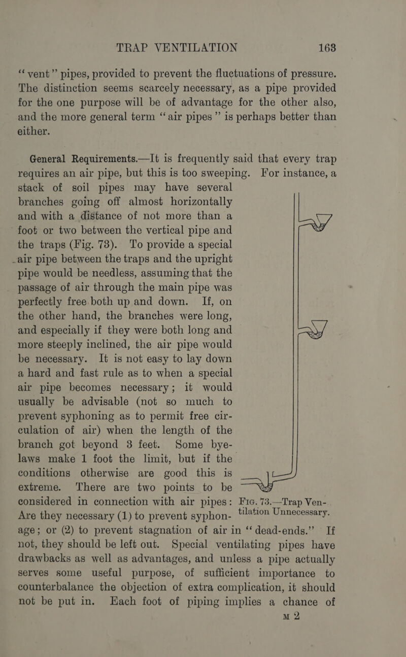 “‘ vent’’ pipes, provided to prevent the fluctuations of pressure. The distinction seems scarcely necessary, as a pipe provided for the one purpose will be of advantage for the other also, and the more general term “‘air pipes” is perhaps better than either. General Requirements.—It is frequently said that every trap requires an air pipe, but this is too sweeping. For instance, a stack of soil pipes may have several branches going off almost horizontally and with a distance of not more than a foot or two between the vertical pipe and the traps (Fig. 73). To provide a special _air pipe between the traps and the upright pipe would be needless, assuming that the passage of air through the main pipe was perfectly free. both up and down. If, on the other hand, the branches were long, and especially if they were both long and more steeply inclined, the air pipe would be necessary. It is not easy to lay down a hard and fast rule as to when a special air pipe becomes necessary; it would usually be advisable (not so much to prevent syphoning as to permit free cir- culation of air) when the length of the branch got beyond 3 feet. Some bye- laws make 1 foot the limit, but if the conditions otherwise are good this is extreme. There are two points to be considered in connection with air pipes: Fic. 73.—Trap Ven- Are they necessary (1) to prevent syphon- ‘##on Unnecessary. age; or (2) to prevent stagnation of air in ‘‘ dead-ends.” If not, they should be left out. Special ventilating pipes have drawbacks as well as advantages, and unless a pipe actually serves some useful purpose, of sufficient importance to counterbalance the objection of extra complication, it should not be put in. Hach foot of piping implies a chance of M 2