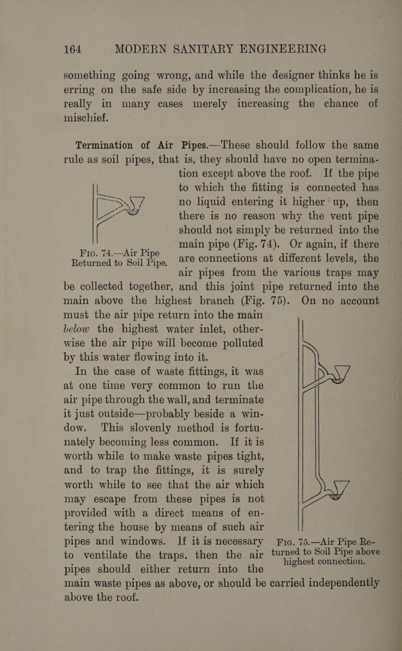 mischief. iia rc Dy, 2 Fic. 74.—Air Pipe Returned to Soil Pipe. tion except above the roof. If the pipe to which the fitting is connected has no liquid entering it higher up, then there is no reason why the vent pipe should not simply be returned into the main pipe (Fig. 74). Or again, if there are connections at different levels, the air pipes from the various traps may must the air pipe return into the main below the highest water inlet, other- wise the air pipe will become polluted by this water flowing into it. In the case of waste fittings, it was at one time very common to run the air pipe through the wall, and terminate it just outside—probably beside a win- dow. This slovenly method is fortu- nately becoming less common. If it is worth while to make waste pipes tight, and to trap the fittings, it is surely worth while to see that the air which may escape from these pipes is not provided with a direct means of en- tering the house by means of such air pipes and windows. If it is necessary to ventilate the traps, then the air pipes should either return into the 75). On no account i Fic. 75.—Air Pipe Re- turned to Soil Pipe above highest connection. above the roof.