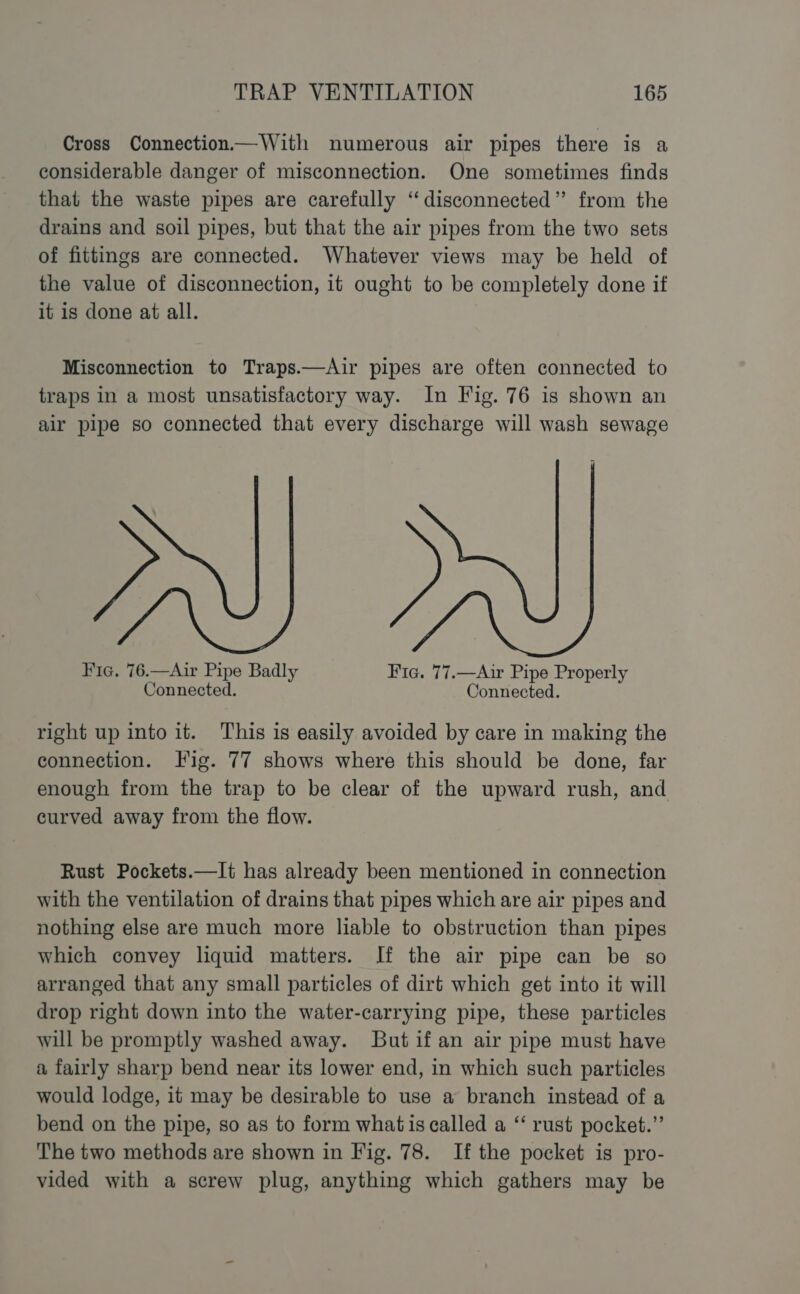 Cross Connection—With numerous air pipes there is a considerable danger of misconnection. One sometimes finds that the waste pipes are carefully “disconnected” from the drains and soil pipes, but that the air pipes from the two sets of fittings are connected. Whatever views may be held of the value of disconnection, it ought to be completely done if it is done at all. Misconnection to Traps.—Air pipes are often connected to traps in a most unsatisfactory way. In Fig. 76 is shown an air pipe so connected that every discharge will wash sewage J Y. Fic. 76.—Air Pipe Badly Fic. 77.—Air Pipe Properly Connected. Connected. right up into it. This is easily avoided by care in making the connection. Fig. 77 shows where this should be done, far enough from the trap to be clear of the upward rush, and curved away from the flow. Rust Pockets.—It has already been mentioned in connection with the ventilation of drains that pipes which are air pipes and nothing else are much more liable to obstruction than pipes which convey liquid matters. If the air pipe can be so arranged that any small particles of dirt which get into it will drop right down into the water-carrying pipe, these particles will be promptly washed away. But if an air pipe must have a fairly sharp bend near its lower end, in which such particles would lodge, it may be desirable to use a branch instead of a bend on the pipe, so as to form what is called a “‘ rust pocket.” The two methods are shown in Fig. 78. If the pocket is pro- vided with a screw plug, anything which gathers may be