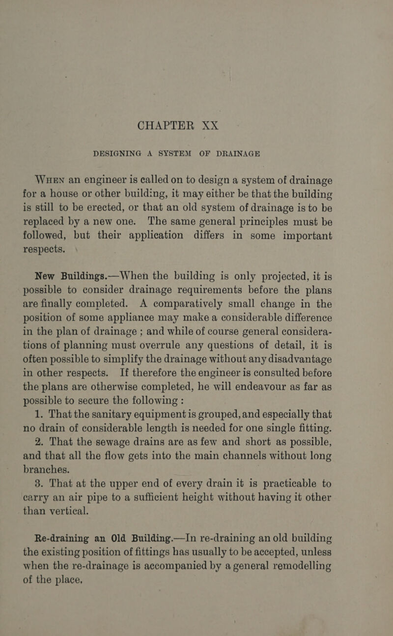 CHAPTER XX DESIGNING A SYSTEM OF DRAINAGE WHEN an engineer is called on to design a system of drainage for a house or other building, it may either be that the building is still to be erected, or that an old system of drainage is to be replaced by a new one. The same general principles must be followed, but their application differs in some important respects. New Buildings.—When the building is only projected, it is possible to consider drainage requirements before the plans are finally completed. A comparatively small change in the position of some appliance may make a considerable difference in the plan of drainage ; and while of course general considera- tions of planning must overrule any questions of detail, it is often possible to simplify the drainage without any disadvantage in other respects. If therefore the engineer is consulted before the plans are otherwise completed, he will endeavour as far as possible to secure the following : 1. That the sanitary equipment is grouped, and especially that no drain of considerable length is needed for one single fitting. 2. That the sewage drains are as few and short as possible, and that all the flow gets into the main channels without long branches. | 3. That at the upper end of every drain it is practicable to carry an air pipe to a sufficient height without having it other than vertical. Re-draining an Old Building.—In re-draining an old building the existing position of fittings has usually to be accepted, unless when the re-drainage is accompanied by a general remodelling of the place,