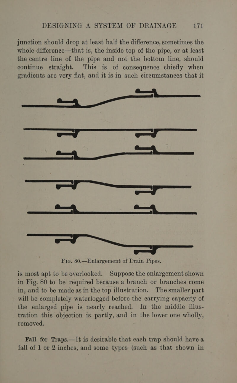 junction should drop at least half the difference, sometimes the whole difference—that is, the inside top of the pipe, or at least the centre line of the pipe and not the bottom line, should continue straight. This is of consequence chiefly when eradients are very flat, and it is in such circumstances that it — rr eT ee — ae ee — eel SESE eEiaeaaiiaaieema meee ee | Fic. 80.—Enlargement of Drain Pipes. is most apt to be overlooked. Suppose the enlargement shown in Fig. 80 to be required because a branch or branches come in, and to be madeas in the top illustration. The smaller part will be completely waterlogged before the carrying capacity of the enlarged pipe is nearly reached. In the middle illus- tration this objection is partly, and in the lower one wholly, removed. Fall for Traps.—It is desirable that each trap should have a fall of 1 or 2 inches, and some types (such as that shown in