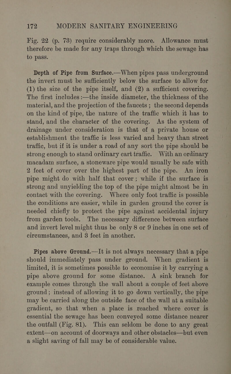 Fig. 22 (p. 73) require considerably more. Allowance must therefore be made for any traps through which the sewage has to pass. Depth of Pipe from Surface.—-When pipes pass underground the invert must be sufficiently below the surface to allow for (1) the size of the pipe itself, and (2) a sufficient covering. The first includes :—the inside diameter, the thickness of the material, and the projection of the faucets ; the second depends on the kind of pipe, the nature of the traffic which it has to stand, and the character of the covering. As the system of drainage under consideration is that of a private house or establishment the traffic is less varied and heavy than street traffic, but if it is under a road of any sort the pipe should be strong enough to stand ordinary cart traffic. With an ordinary macadam surface, a stoneware pipe would usually be safe with 2 feet of cover over the highest part of the pipe. An iron pipe might do with half that cover; while if the surface is strong and unyielding the top of the pipe might almost be in contact with the covering. Where only foot traffic is possible the conditions are easier, while in garden ground the cover is needed chiefly to protect the pipe against accidental injury from garden tools. The necessary difference between surface and invert level might thus be only 8 or 9 inches in one set of circumstances, and 8 feet in another. Pipes above Ground.—lIt is not always necessary that a pipe should immediately pass under ground. When gradient is limited, it is sometimes possible to economise it by carrying a pipe above ground for some distance. A sink branch for example comes through the wall about a couple of feet above eround ; instead of allowing it to go down vertically, the pipe may be carried along the outside face of the wall at a suitable gradient, so that when a place is reached where cover is essential the sewage has been conveyed some distance nearer the outfall (Fig. 81). This can seldom be done to any great extent—on account of doorways and other obstacles—but even a slight saving of fall may be of considerable value.