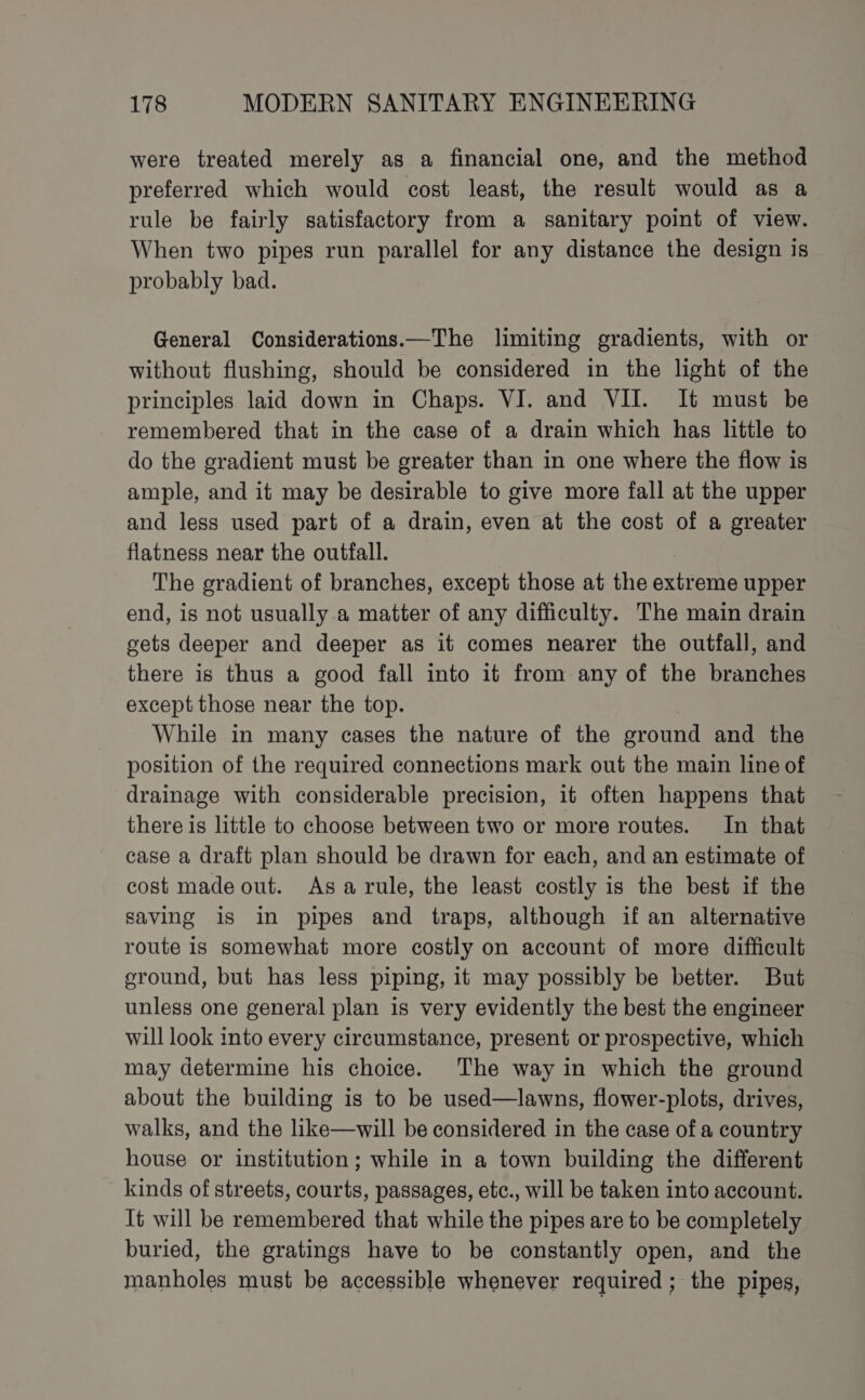 were treated merely as a financial one, and the method preferred which would cost least, the result would as a rule be fairly satisfactory from a sanitary point of view. When two pipes run parallel for any distance the design is probably bad. General Considerations.—The limiting gradients, with or without flushing, should be considered in the light of the principles laid down in Chaps. VI. and VII. It must be remembered that in the case of a drain which has little to do the gradient must be greater than in one where the flow is ample, and it may be desirable to give more fall at the upper and less used part of a drain, even at the cost of a greater flatness near the outfall. The gradient of branches, except those at the extreme upper end, is not usually a matter of any difficulty. The main drain gets deeper and deeper as it comes nearer the outfall, and there is thus a good fall into it from any of the branches except those near the top. While in many cases the nature of the ground and the position of the required connections mark out the main line of drainage with considerable precision, it often happens that there is little to choose between two or more routes. In that case a draft plan should be drawn for each, and an estimate of cost made out. Asarule, the least costly is the best if the saving is in pipes and traps, although if an alternative route is somewhat more costly on account of more difficult ground, but has less piping, it may possibly be better. But unless one general plan is very evidently the best the engineer will look into every circumstance, present or prospective, which may determine his choice. The way in which the ground about the building is to be used—lawns, flower-plots, drives, walks, and the like—will be considered in the case of a country house or institution; while in a town building the different kinds of streets, courts, passages, etc., will be taken into account. It will be remembered that while the pipes are to be completely buried, the gratings have to be constantly open, and the manholes must be accessible whenever required ; the pipes,