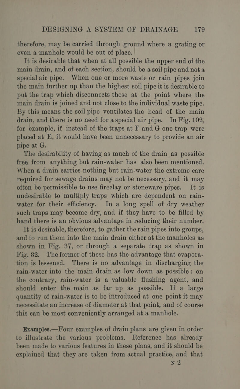 therefore, may be carried through ground where a grating or even a manhole would be out of place. It is desirable that when at all possible the upper end of the main drain, and of each section, should be a soil pipe and nota special air pipe. When one or more waste or rain pipes join the main further up than the highest soil pipe it is desirable to put the trap which disconnects these at the point where the main drain is joined and not close to the individual waste pipe. By this means the soil pipe ventilates the head of the main drain, and there is no need for aspecial air pipe. In Fig. 102, for example, if instead of the traps at F and G one trap were placed at E, it would have been unnecessary to provide an air pipe at G. The desirability of having as much of the drain as possible free from anything but rain-water has also been mentioned. When a drain carries nothing but rain-water the extreme care required for sewage drains may not be necessary, and it may often be permissible to use fireclay or stoneware pipes. It is undesirable to multiply traps which are dependent on rain- water for their efficiency. In a long spell of dry weather such traps may become dry, and if they have to be filled by - hand there is an obvious advantage in reducing their number. It is desirable, therefore, to gather the rain pipes into groups, and to run them into the main drain either at the manholes as shown in Fig. 87, or through a separate trap as shown in Fig. 82. The former of these has the advantage that evapora- tion is lessened. There is no advantage in discharging the rain-water into the main drain as low down as possible: on the contrary, rain-water is a valuable flushing agent, and should enter the main as far up as possible. If a large quantity of rain-water is to be introduced at one point it may necessitate an increase of diameter at that point, and of course this can be most conveniently arranged at a manhole. Examples.—Four examples of drain plans are given in order to illustrate the various problems. Reference has already been made to various features in these plans, and it should be explained that they are taken from actual practice, and that N 2