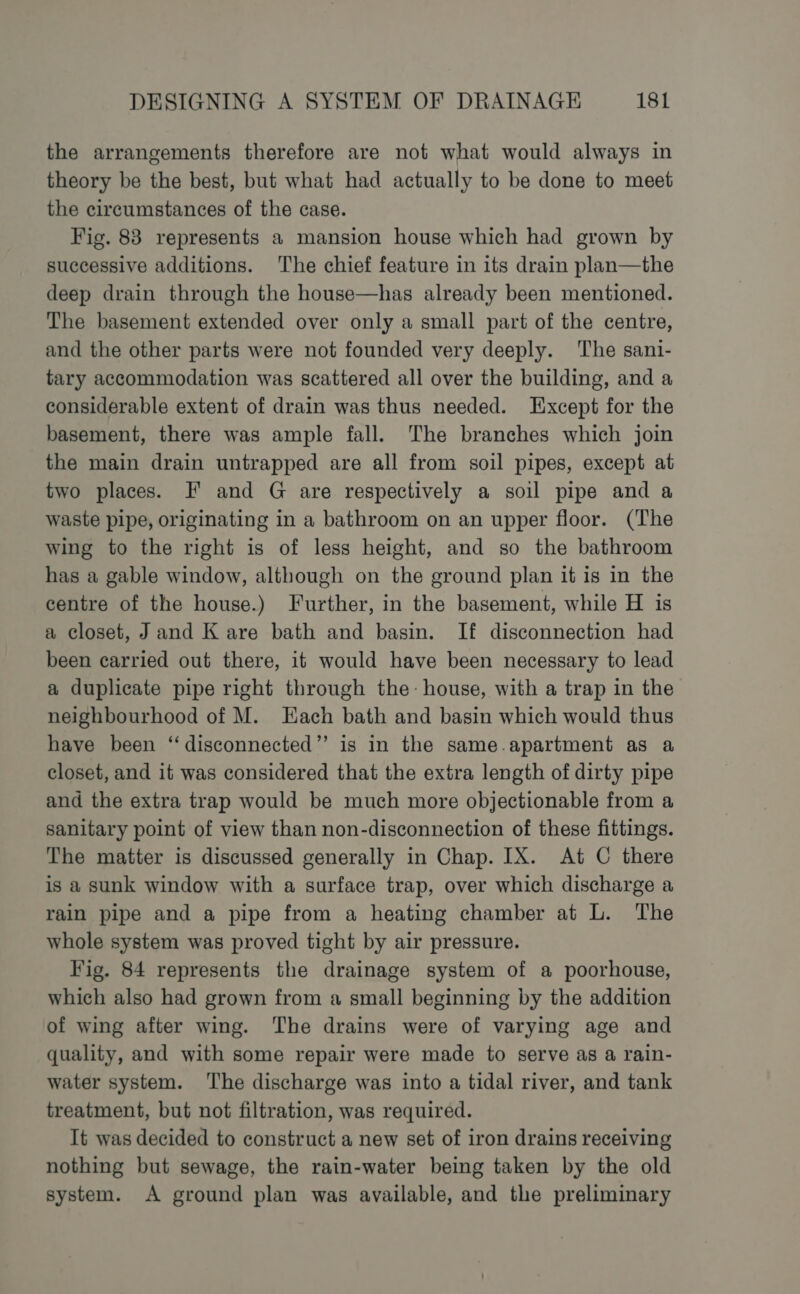 the arrangements therefore are not what would always in theory be the best, but what had actually to be done to meet the circumstances of the case. Fig. 83 represents a mansion house which had grown by successive additions. The chief feature in its drain plan—the deep drain through the house—has already been mentioned. The basement extended over only a small part of the centre, and the other parts were not founded very deeply. ‘The sani- tary accommodation was scattered all over the building, and a considerable extent of drain was thus needed. Except for the basement, there was ample fall. The branches which join the main drain untrapped are all from soil pipes, except at two places. F and G are respectively a soil pipe and a waste pipe, originating in a bathroom on an upper floor. (The wing to the right is of less height, and so the bathroom has a gable window, although on the ground plan it is in the centre of the house.) Further, in the basement, while H is a closet, J and K are bath and basin. If disconnection had been carried out there, it would have been necessary to lead a duplicate pipe right through the- house, with a trap in the neighbourhood of M. Each bath and basin which would thus have been “disconnected” is in the same.apartment as a closet, and it was considered that the extra length of dirty pipe and the extra trap would be much more objectionable from a sanitary point of view than non-disconnection of these fittings. The matter is discussed generally in Chap. IX. At C there is a sunk window with a surface trap, over which discharge a rain pipe and a pipe from a heating chamber at L. The whole system was proved tight by air pressure. Fig. 84 represents the drainage system of a poorhouse, which also had grown from a small beginning by the addition of wing after wing. The drains were of varying age and quality, and with some repair were made to serve as a rain- water system. ‘The discharge was into a tidal river, and tank treatment, but not filtration, was required. It was decided to construct a new set of iron drains receiving nothing but sewage, the rain-water being taken by the old system. A ground plan was available, and the preliminary