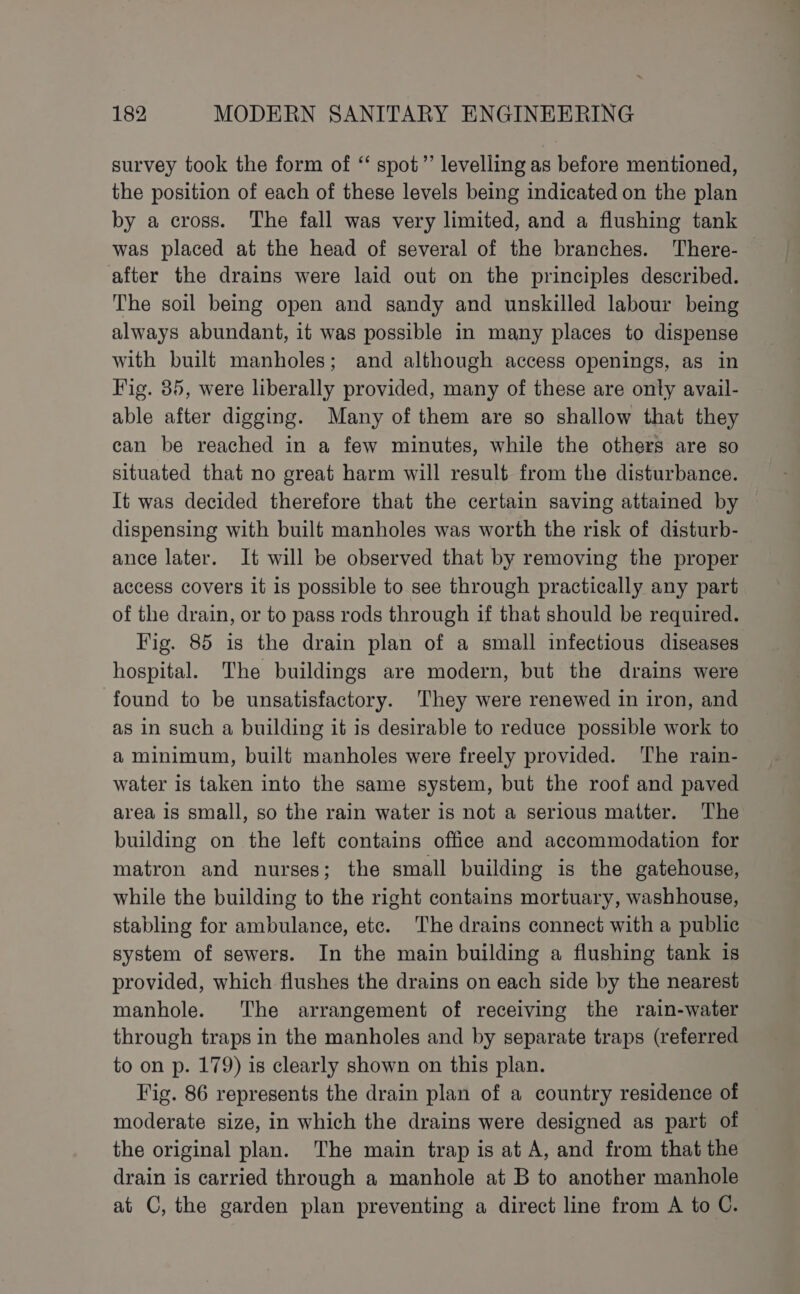 survey took the form of “ spot”’ levelling as before mentioned, the position of each of these levels being indicated on the plan by a cross. The fall was very limited, and a flushing tank was placed at the head of several of the branches. There- after the drains were laid out on the principles described. The soil being open and sandy and unskilled labour being always abundant, it was possible in many places to dispense with built manholes; and although access openings, as in Fig. 35, were liberally provided, many of these are onty avail- able after digging. Many of them are so shallow that they can be reached in a few minutes, while the others are so situated that no great harm will result from the disturbance. It was decided therefore that the certain saving attained by dispensing with built manholes was worth the risk of disturb- ance later. It will be observed that by removing the proper access covers it is possible to see through practically any part of the drain, or to pass rods through if that should be required. Fig. 85 is the drain plan of a small infectious diseases hospital. The buildings are modern, but the drains were found to be unsatisfactory. ‘They were renewed in iron, and as in such a building it is desirable to reduce possible work to a minimum, built manholes were freely provided. The rain- water is taken into the same system, but the roof and paved area is small, so the rain water is not a serious matter. The building on the left contains office and accommodation for matron and nurses; the small building is the gatehouse, while the building to the right contains mortuary, washhouse, stabling for ambulance, etc. The drains connect with a public system of sewers. In the main building a flushing tank is provided, which flushes the drains on each side by the nearest manhole. The arrangement of receiving the rain-water through traps in the manholes and by separate traps (referred to on p. 179) is clearly shown on this plan. Fig. 86 represents the drain plan of a country residence of moderate size, in which the drains were designed as part of the original plan. The main trap is at A, and from that the drain is carried through a manhole at B to another manhole at C, the garden plan preventing a direct line from A to C.