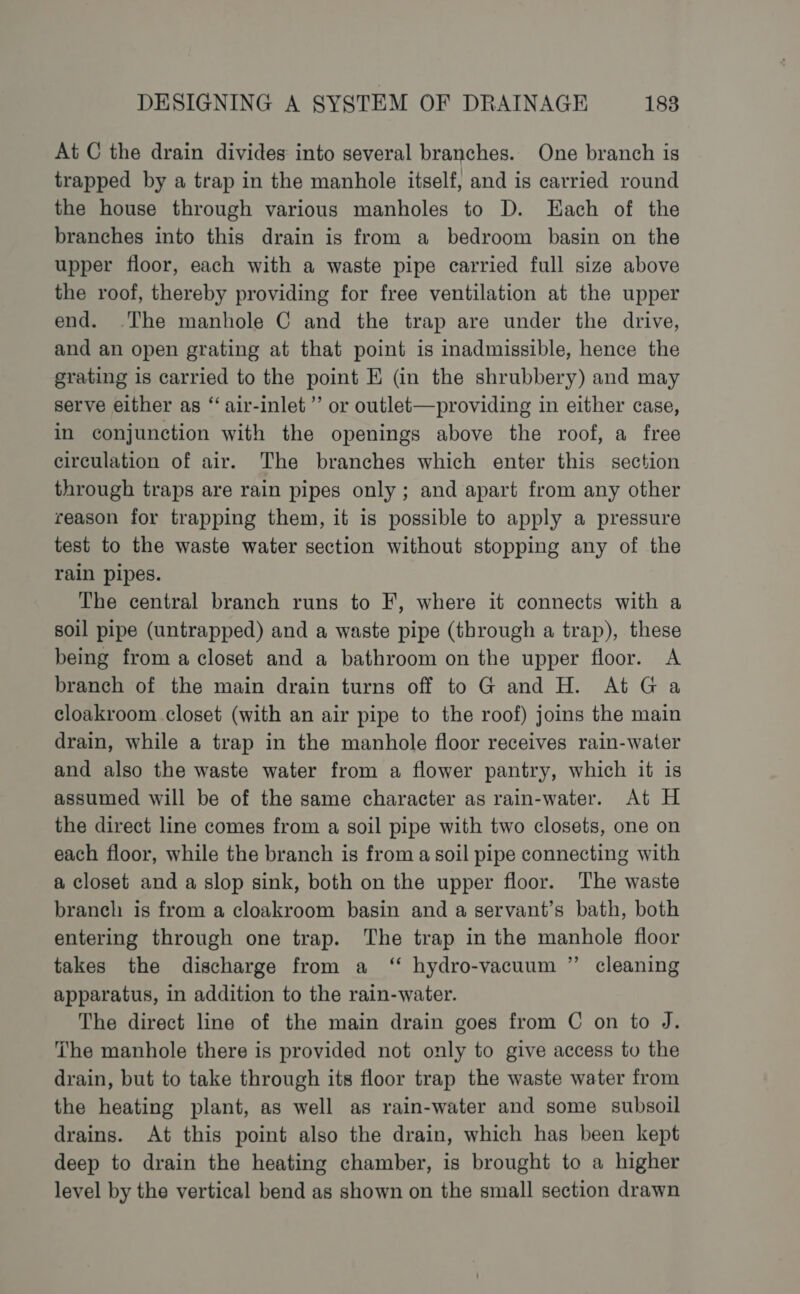 At C the drain divides into several branches. One branch is trapped by a trap in the manhole itself, and is carried round the house through various manholes to D. Hach of the branches into this drain is from a bedroom basin on the upper floor, each with a waste pipe carried full size above the roof, thereby providing for free ventilation at the upper end. The manhole C and the trap are under the drive, and an open grating at that point is inadmissible, hence the grating is carried to the point E (@n the shrubbery) and may serve either as “ air-inlet’’ or outlet—providing in either case, in conjunction with the openings above the roof, a free circulation of air. The branches which enter this section through traps are rain pipes only; and apart from any other reason for trapping them, it is possible to apply a pressure test to the waste water section without stopping any of the rain pipes. The central branch runs to F, where it connects with a soil pipe (untrapped) and a waste pipe (through a trap), these being from a closet and a bathroom on the upper floor. A branch of the main drain turns off to Gand H. At Ga cloakroom closet (with an air pipe to the roof) joins the main drain, while a trap in the manhole floor receives rain-water and also the waste water from a flower pantry, which it is assumed will be of the same character as rain-water. At H the direct line comes from a soil pipe with two closets, one on each floor, while the branch is from a soil pipe connecting with a closet and a slop sink, both on the upper floor. The waste branch is from a cloakroom basin and a servant’s bath, both entering through one trap. The trap in the manhole floor takes the discharge from a ‘“ hydro-vacuum ” cleaning apparatus, in addition to the rain-water. The direct line of the main drain goes from C on to J. The manhole there is provided not only to give access to the drain, but to take through its floor trap the waste water from the heating plant, as well as rain-water and some subsoil drains. At this point also the drain, which has been kept deep to drain the heating chamber, is brought to a higher level by the vertical bend as shown on the small section drawn