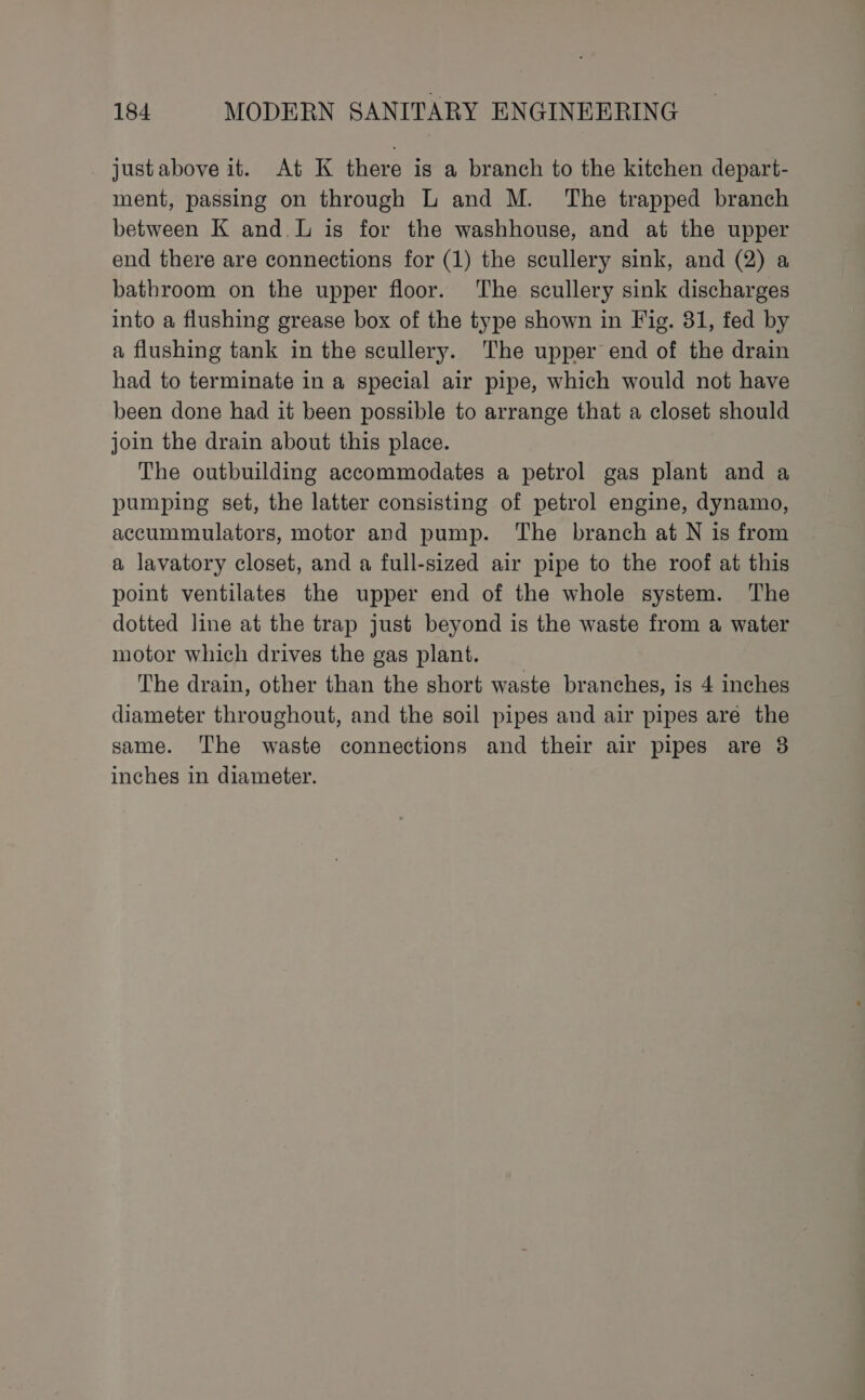 justabove it. At K there is a branch to the kitchen depart- ment, passing on through L and M. The trapped branch between K and. L is for the washhouse, and at the upper end there are connections for (1) the scullery sink, and (2) a bathroom on the upper floor. ‘The scullery sink discharges into a flushing grease box of the type shown in Fig. 31, fed by a flushing tank in the scullery. The upper end of the drain had to terminate in a special air pipe, which would not have been done had it been possible to arrange that a closet should join the drain about this place. The outbuilding accommodates a petrol gas plant and a pumping set, the latter consisting of petrol engine, dynamo, accummulators, motor and pump. The branch at N is from a lavatory closet, and a full-sized air pipe to the roof at this point ventilates the upper end of the whole system. The dotted line at the trap just beyond is the waste from a water motor which drives the gas plant. The drain, other than the short waste branches, is 4 inches diameter throughout, and the soil pipes and air pipes are the same. The waste connections and their air pipes are 38 inches in diameter.