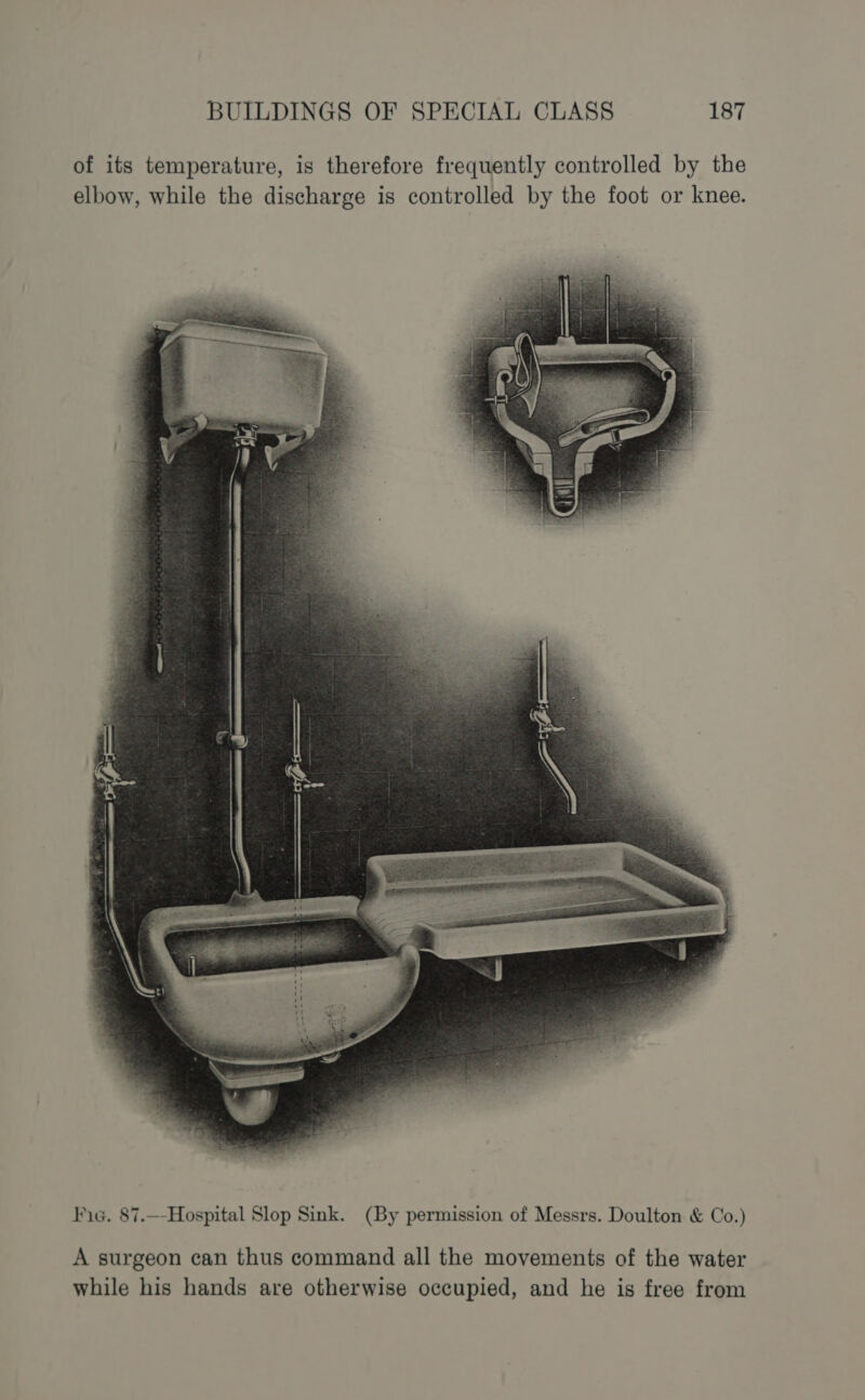 of its temperature, is therefore frequently controlled by the elbow, while the discharge is controlled by the foot or knee. Fic. 87.—-Hospital Slop Sink. (By permission of Messrs. Doulton &amp; Co.) A surgeon can thus command all the movements of the water while his hands are otherwise occupied, and he is free from