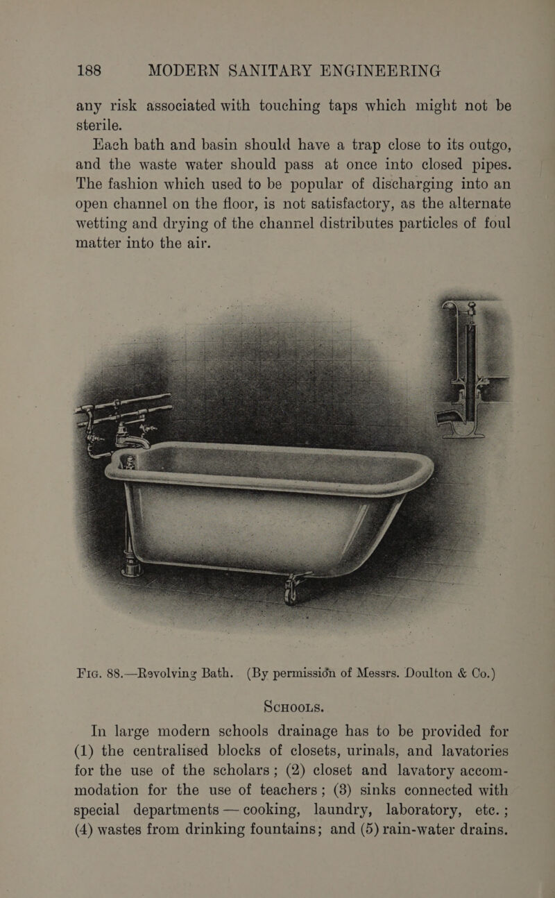 any risk associated with touching taps which might not be sterile. Kach bath and basin should have a trap close to its outgo, and the waste water should pass at once into closed pipes. The fashion which used to be popular of discharging into an open channel on the floor, is not satisfactory, as the alternate wetting and drying of the channel distributes particles of foul matter into the air. ScHOOLS. In large modern schools drainage has to be provided for (1) the centralised blocks of closets, urinals, and lavatories for the use of the scholars; (2) closet and lavatory accom- modation for the use of teachers; (8) sinks connected with special departments — cooking, laundry, laboratory, ete. ; (4) wastes from drinking fountains; and (5) rain-water drains.