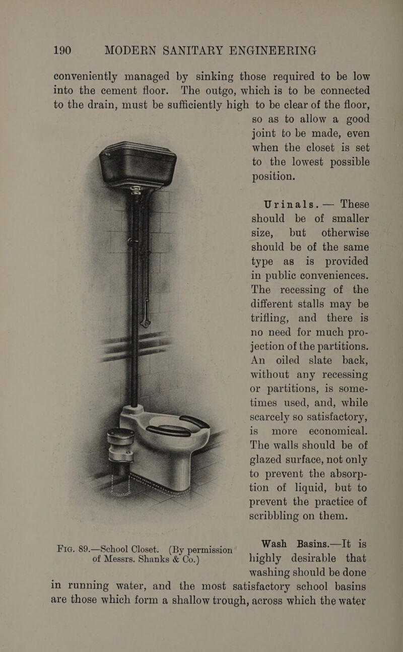 Fic. 89.—School Closet. (By permission so as to allow a good joint to be made, even when the closet is set to the lowest possible position. Urinals. — These should be of smaller size, but otherwise should be of the same type as is_ provided in public conveniences. The recessing of the different stalls may be trifling, and there is no need for much pro- jection of the partitions. An oiled slate back, without any recessing or partitions, is some- times used, and, while scarcely so satisfactory, is more economical. The walls should be of glazed surface, not only to prevent the absorp- tion of liquid, but to prevent the practice of scribbling on them. Wash Basins.—It is highly desirable that washing should be done