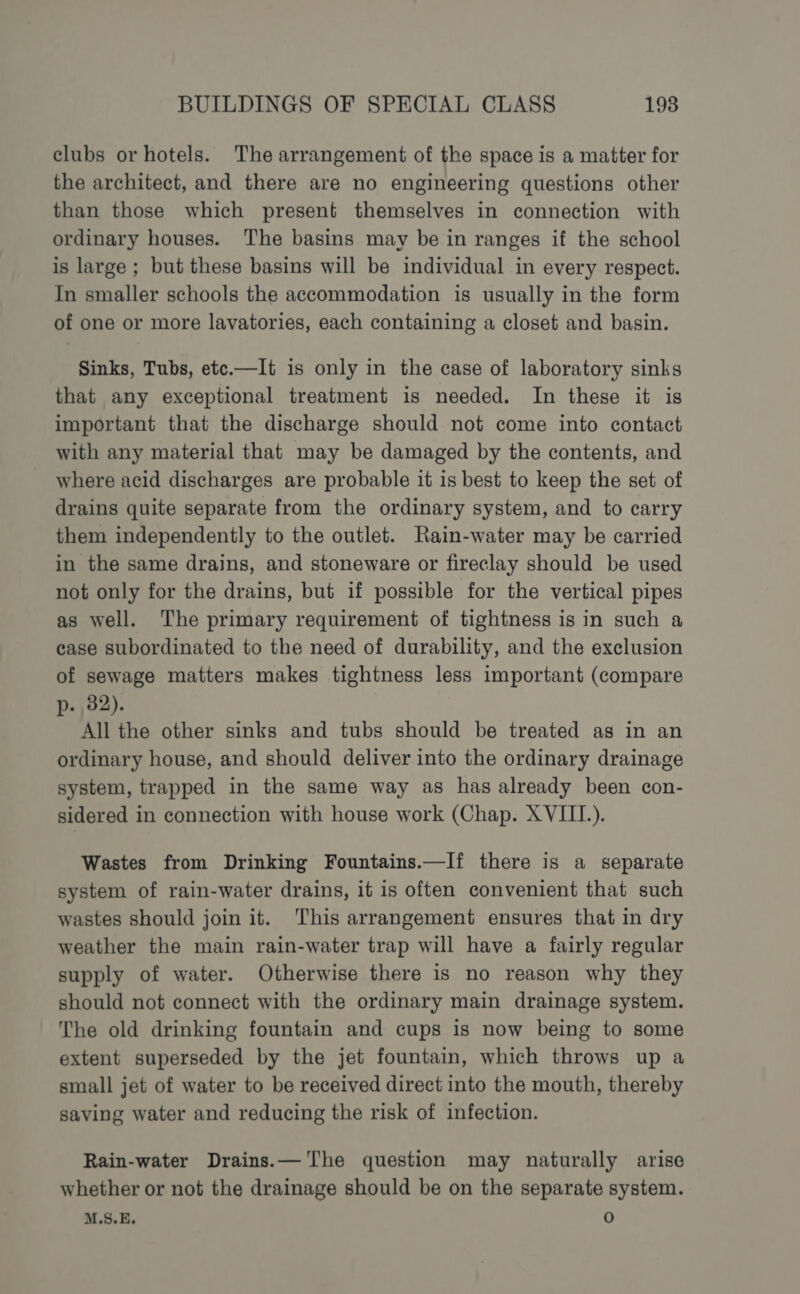 clubs or hotels. The arrangement of the space is a matter for the architect, and there are no engineering questions other than those which present themselves in connection with ordinary houses. The basins may be in ranges if the school is large; but these basins will be individual in every respect. In smaller schools the accommodation is usually in the form of one or more lavatories, each containing a closet and basin. Sinks, Tubs, etc.—It is only in the case of laboratory sinks that any exceptional treatment is needed. In these it is important that the discharge should not come into contact with any material that may be damaged by the contents, and where acid discharges are probable it is best to keep the set of drains quite separate from the ordinary system, and to carry them independently to the outlet. Rain-water may be carried in the same drains, and stoneware or fireclay should be used not only for the drains, but if possible for the vertical pipes as well. The primary requirement of tightness is in such a case subordinated to the need of durability, and the exclusion of sewage matters makes tightness less important (compare p. 32). All the other sinks and tubs should be treated as in an ordinary house, and should deliver into the ordinary drainage system, trapped in the same way as has already been con- sidered in connection with house work (Chap. XVIII.). Wastes from Drinking Fountains.—If there is a separate system of rain-water drains, it is often convenient that such wastes should join it. This arrangement ensures that in dry weather the main rain-water trap will have a fairly regular supply of water. Otherwise there is no reason why they should not connect with the ordinary main drainage system. The old drinking fountain and cups is now being to some extent superseded by the jet fountain, which throws up a small jet of water to be received direct into the mouth, thereby saving water and reducing the risk of infection. Rain-water Drains.— The question may naturally arise whether or not the drainage should be on the separate system. M.S.E. 0