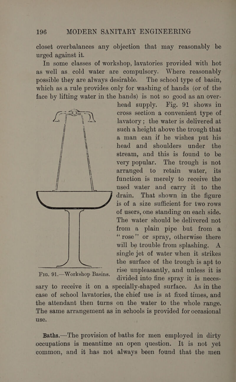 closet overbalances any objection that may reasonably be urged against it. In some classes of workshop, lavatories provided with hot as well as cold water are compulsory. Where reasonably possible they are always desirable. The school type of basin, which as a rule provides only for washing of hands (or of the face by lifting water in the hands) is not so good as an over- head supply. Fig. 91 shows in eal cross section a convenient type of ae oe lavatory; the water is delivered at such a height above the trough that | a man can if he wishes put his | head and shoulders under the stream, and this is found to be | very popular. The trough is not arranged to retain water, its | function is merely to receive the used water and carry it to the drain. That shown in the figure is of a size sufficient for two rows of users, one standing on each side. The water should be delivered not from a plain pipe but from a ‘““rose’’ or spray, otherwise there will be trouble from splashing. A single jet of water when it strikes the surface of the trough is apt to rise unpleasantly, and unless it is divided into fine spray it is neces- sary to receive it on a specially-shaped surface. As in the case of school lavatories, the chief use is at fixed times, and the attendant then turns on the water to the whole range. The same arrangement as in schools is provided for occasional use. Fic. 91.—Workshop Basins. Baths.—The provision of baths for men employed in dirty occupations is meantime an open question. It is not yet common, and it has not always been found that the men