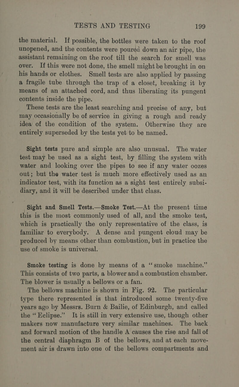 the material. If possible, the bottles were taken to the roof unopened, and the contents were poured down an air pipe, the assistant remaining on the roof till the search for smell was over. If this were not done, the smell might be brought in on his hands or clothes. Smell tests are also applied by passing a fragile tube through the trap of a closet, breaking it by means of an attached cord, and thus liberating its pungent contents inside the pipe. These tests are the least searching and precise of any, but may occasionally be of service in giving a rough and ready idea’ of the condition of the system. Otherwise they are entirely superseded by the tests yet to be named. Sight tests pure and simple are also unusual. The water test may be used as a sight test, by filling the system with water and looking over the pipes to see if any water oozes out; but the water test is much more effectively used as an indicator test, with its function as a sight test entirely subsi- diary, and it will be described under that class. ‘Sight and Smell Tests.—Smoke Test.—At the present time this is the most commonly used of all, and the smoke test, which is practically the only representative of the class, is familiar to everybody. A dense and pungent cloud may be produced by means other than combustion, but in practice the use of smoke is universal. Smoke testing is done by means of a ‘“‘smoke machine.” This consists of two parts, a blower and a combustion chamber. The blower is usually a bellows or a fan. | The bellows machine is shown in Fig. 92. The particular type there represented is that introduced some twenty-five years ago by Messrs. Burn &amp; Bailie, of Edinburgh, and called the “ Kclipse.” It is still in very extensive use, though other makers now manufacture very similar machines. The back and forward motion of the handle A causes the rise and fall of the central diaphragm B of the bellows, and at each move- ment air is drawn into one of the bellows compartments and