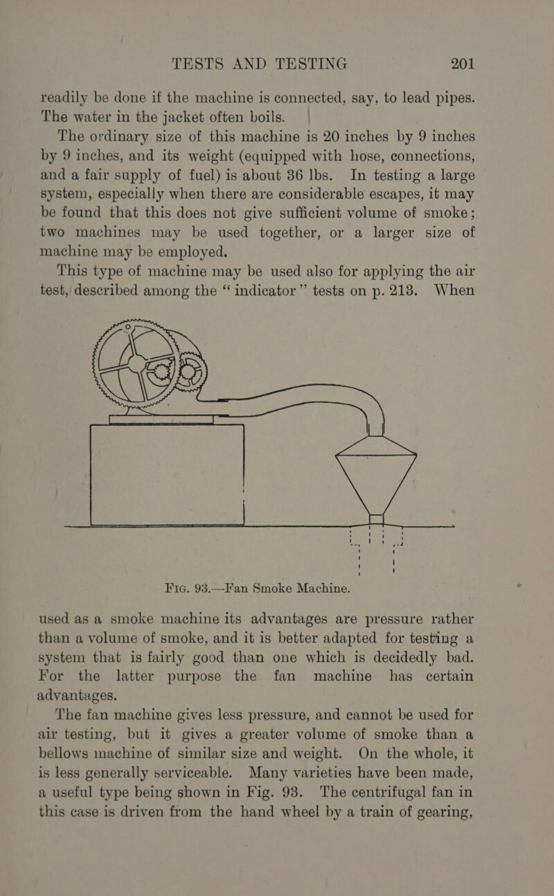 readily be done if the machine is connected, say, to lead pipes. The water in the jacket often boils. The ordinary size of this machine is 20 inches by 9 inches by 9 inches, and its weight (equipped with hose, connections, and a fair supply of fuel) is about 36 lbs. In testing a large system, especially when there are considerable escapes, it may be found that this does not give sufficient volume of smoke; two machines may be used together, or a larger size of machine may be employed. This type of machine may be used also for applying the air test, described among the “ indicator” tests on p. 218. When used as a smoke machine its advantages are pressure rather than a volume of smoke, and it is better adapted for testing a system that is fairly good than one which is decidedly bad. For the latter purpose the fan machine has certain advantages. The fan machine gives less pressure, and cannot be used for air testing, but it gives a greater volume of smoke than a bellows machine of similar size and weight. On the whole, it is less generally serviceable. Many varieties have been made, a useful type being shown in Fig. 93. The centrifugal fan in this case is driven from the hand wheel by a train of gearing,