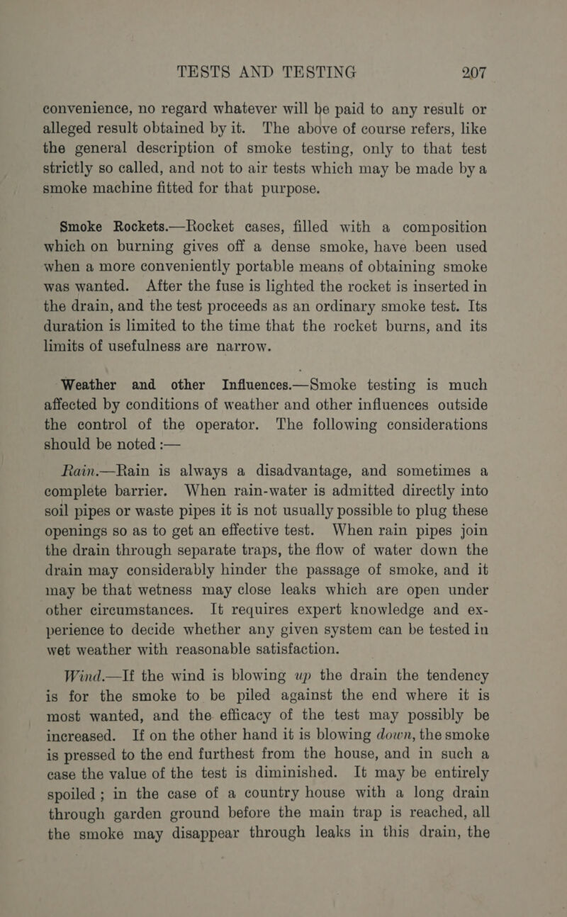 convenience, no regard whatever will be paid to any result or alleged result obtained by it. The above of course refers, like the general description of smoke testing, only to that test strictly so called, and not to air tests which may be made bya smoke machine fitted for that purpose. Smoke Rockets.—Rocket cases, filled with a composition which on burning gives off a dense smoke, have been used when a more conveniently portable means of obtaining smoke was wanted. After the fuse is lighted the rocket is inserted in the drain, and the test proceeds as an ordinary smoke test. Its duration is limited to the time that the rocket burns, and its limits of usefulness are narrow. ‘Weather and other Influences.—Smoke testing is much affected by conditions of weather and other influences outside the control of the operator. The following considerations should be noted :— Rain.—Rain is always a disadvantage, and sometimes a complete barrier. When rain-water is admitted directly into soil pipes or waste pipes it is not usually possible to plug these openings so as to get an effective test. When rain pipes join the drain through separate traps, the flow of water down the drain may considerably hinder the passage of smoke, and it may be that wetness may close leaks which are open under other circumstances. It requires expert knowledge and ex- perience to decide whether any given system can be tested in wet weather with reasonable satisfaction. Wind.—If the wind is blowing up the drain the tendency is for the smoke to be piled against the end where it is most wanted, and the efficacy of the test may possibly be increased. If on the other hand it is blowing down, the smoke is pressed to the end furthest from the house, and in such a case the value of the test is diminished. It may be entirely spoiled ; in the case of a country house with a long drain through garden ground before the main trap is reached, all the smoke may disappear through leaks in this drain, the