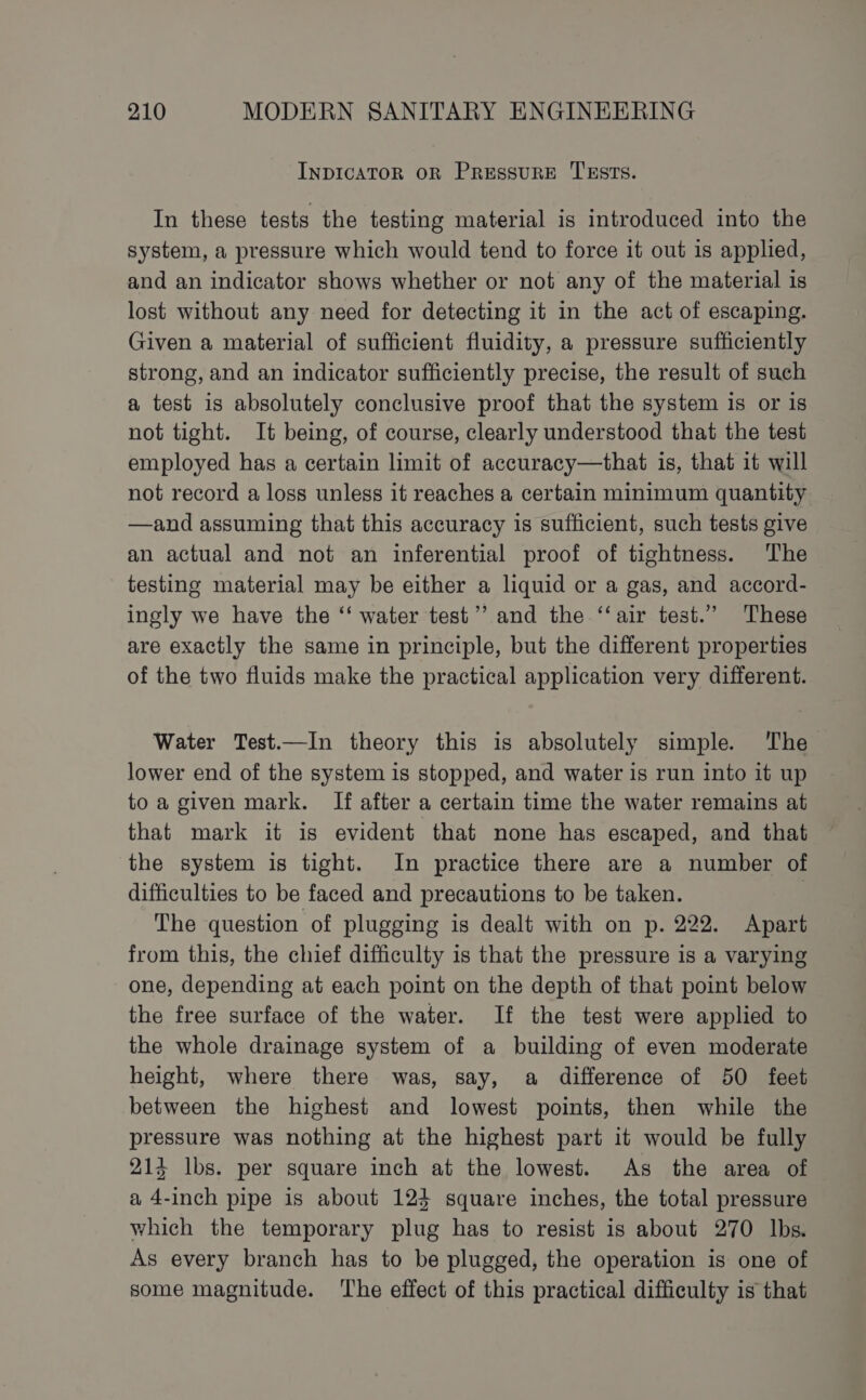 INDICATOR OR PRESSURE TESTS. In these tests the testing material is introduced into the system, a pressure which would tend to force it out is applied, and an indicator shows whether or not any of the material is lost without any need for detecting it in the act of escaping. Given a material of sufficient fluidity, a pressure sufficiently strong, and an indicator sufficiently precise, the result of such a test is absolutely conclusive proof that the system is or is not tight. It being, of course, clearly understood that the test employed has a certain limit of accuracy—that is, that it will not record a loss unless it reaches a certain minimum quantity —and assuming that this accuracy is sufficient, such tests give an actual and not an inferential proof of tightness. The testing material may be either a liquid or a gas, and accord- ingly we have the ‘‘ water test’ and the ‘“‘air test.” These are exactly the same in principle, but the different properties of the two fluids make the practical application very different. Water Test.—In theory this is absolutely simple. The lower end of the system is stopped, and water is run into it up to a given mark. If after a certain time the water remains at that mark it is evident that none has escaped, and that the system is tight. In practice there are a number of difficulties to be faced and precautions to be taken. | The question of plugging is dealt with on p. 222. Apart from this, the chief difficulty is that the pressure is a varying one, depending at each point on the depth of that point below the free surface of the water. If the test were applied to the whole drainage system of a building of even moderate height, where there was, say, a difference of 50 feet between the highest and lowest points, then while the pressure was nothing at the highest part it would be fully 214 lbs. per square inch at the lowest. As the area of a 4-inch pipe is about 124 square inches, the total pressure which the temporary plug has to resist is about 270 lbs. As every branch has to be plugged, the operation is one of some magnitude. The effect of this practical difficulty is that