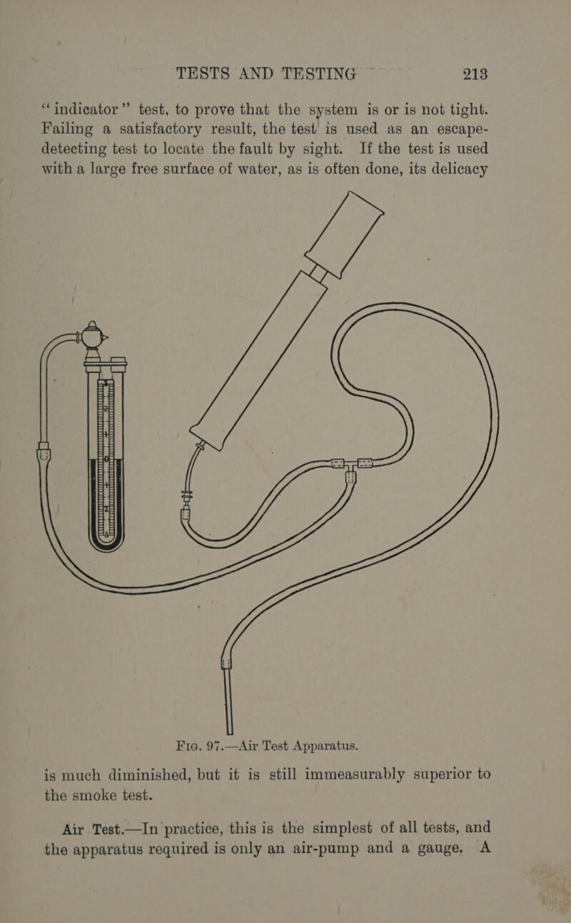 “indicator” test, to prove that the system is or is not tight. Failing a satisfactory result, the test is used as an escape- detecting test to locate the fault by sight. If the test is used with a large free surface of water, as is often done, its delicacy jm 3 a&gt; ¥, q se Mee Sie ee | ee asian is much diminished, but it is still immeasurably superior to the smoke test. Air Test.—In practice, this is the simplest of all tests, and the apparatus required is only an air-pump and a gauge, A