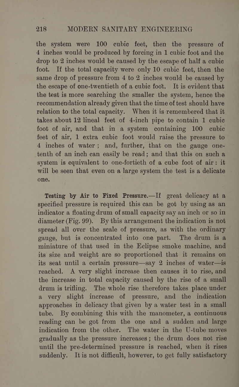 the system were 100 cubic feet, then the pressure of 4 inches would be produced by forcing in 1 cubic foot and the drop to 2 inches would be caused by the escape of half a cubic foot. If the total capacity were only 10 cubic feet, then the same drop of pressure from 4 to 2 inches would be caused by the escape of one-twentieth of a cubic foot. It is evident that the test is more searching the smaller the system, hence the recommendation already given that the time of test should have relation to the total capacity. When it is remembered that it takes about 12 lineal feet of 4-inch pipe to contain 1 cubic foot of air, and that in a system containing 100 cubic feet of air, 1 extra cubic foot would raise the pressure to 4 inches of water; and, further, that on the gauge one- tenth of an inch can easily be read; and that this on such a system is equivalent to one-fortieth of a cube foot of air: it will be seen that even on a large system the test is a delicate one. Testing by Air to Fixed Pressure.—If oreat delicacy at a specified pressure is required this can be got by using as an indicator a floating drum of small capacity say an inch or so in diameter (Fig. 99). By this arrangement the indication is not spread all over the scale of pressure, as with the ordinary gauge, but is concentrated into one part. The drum is a miniature of that used in the Eclipse smoke machine, and its size and weight are so proportioned that it remains on its seat until a certain pressure—say 2 inches of water—is reached. A very slight increase then causes it to rise, and the increase in total capacity caused by the rise of a small drum is trifling. The whole rise therefore takes place under a very slight increase of pressure, and the indication approaches in delicacy that given by a water test in a small tube. By combining this with the manometer, a continuous reading can be got from the one and a sudden and large indication from the other. The water in the U-tube moves gradually as the pressure increases; the drum does not rise until the pre-determined pressure is reached, when it rises suddenly. Itis not difficult, however, to get fully satisfactory