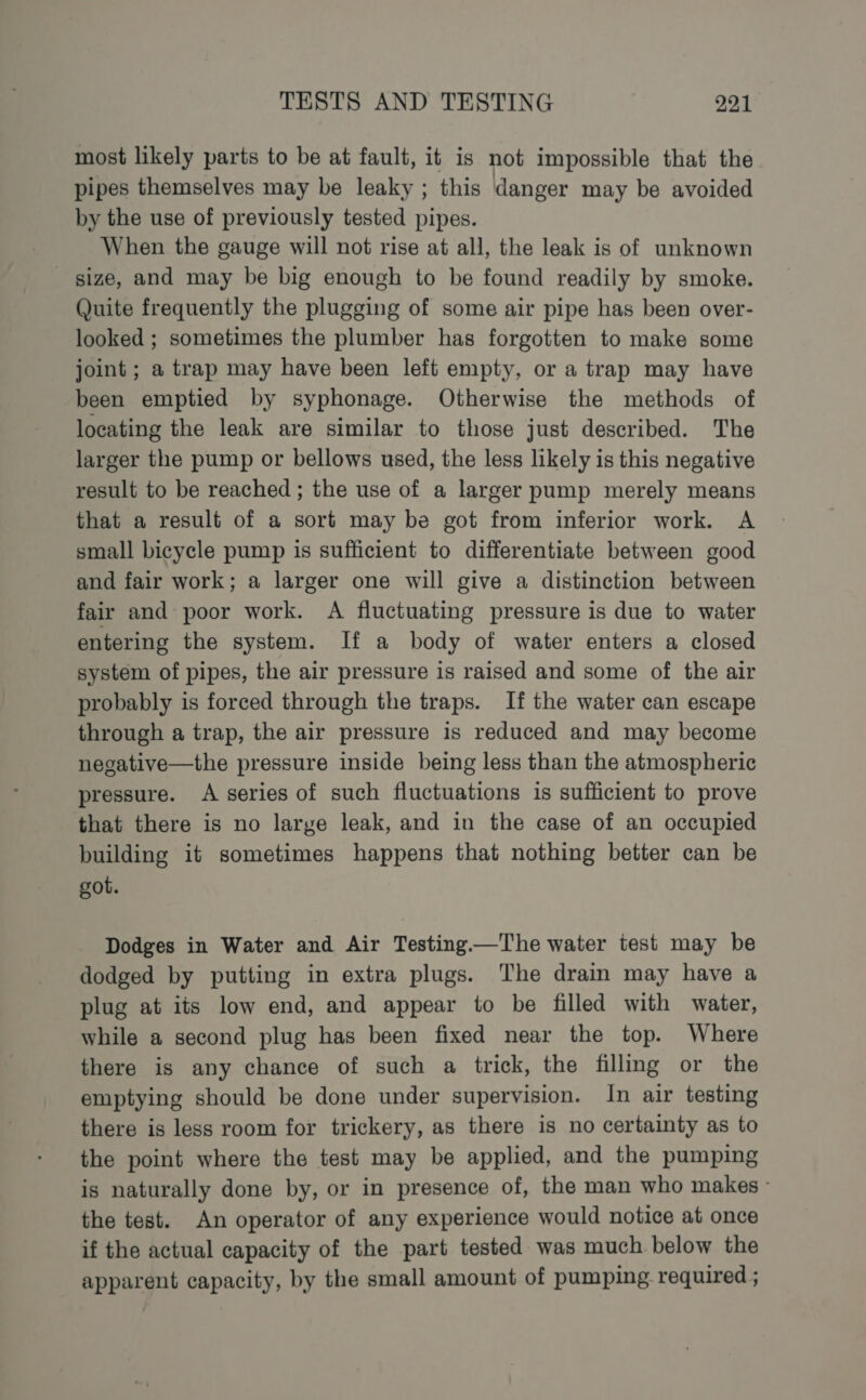 most likely parts to be at fault, it is not impossible that the pipes themselves may be leaky ; this danger may be avoided by the use of previously tested pipes. When the gauge will not rise at all, the leak is of unknown _ size, and may be big enough to be found readily by smoke. Quite frequently the plugging of some air pipe has been over- looked ; sometimes the plumber has forgotten to make some joint ; a trap may have been left empty, or a trap may have been emptied by syphonage. Otherwise the methods of locating the leak are similar to those just described. The larger the pump or bellows used, the less likely is this negative result to be reached ; the use of a larger pump merely means that a result of a sort may be got from inferior work. A small bicycle pump is sufficient to differentiate between good and fair work; a larger one will give a distinction between fair and poor work. A fluctuating pressure is due to water entering the system. If a body of water enters a closed system of pipes, the air pressure is raised and some of the air probably is forced through the traps. If the water can escape through a trap, the air pressure is reduced and may become negative—the pressure inside being less than the atmospheric pressure. A series of such fluctuations is sufficient to prove that there is no large leak, and in the case of an occupied building it sometimes happens that nothing better can be got. Dodges in Water and Air Testing—The water test may be dodged by putting in extra plugs. The drain may have a plug at its low end, and appear to be filled with water, while a second plug has been fixed near the top. Where there is any chance of such a trick, the fillimg or the emptying should be done under supervision. In air testing there is less room for trickery, as there is no certainty as to the point where the test may be applied, and the pumping is naturally done by, or in presence of, the man who makes - the test. An operator of any experience would notice at once if the actual capacity of the part tested was much below the apparent capacity, by the small amount of pumping required ;