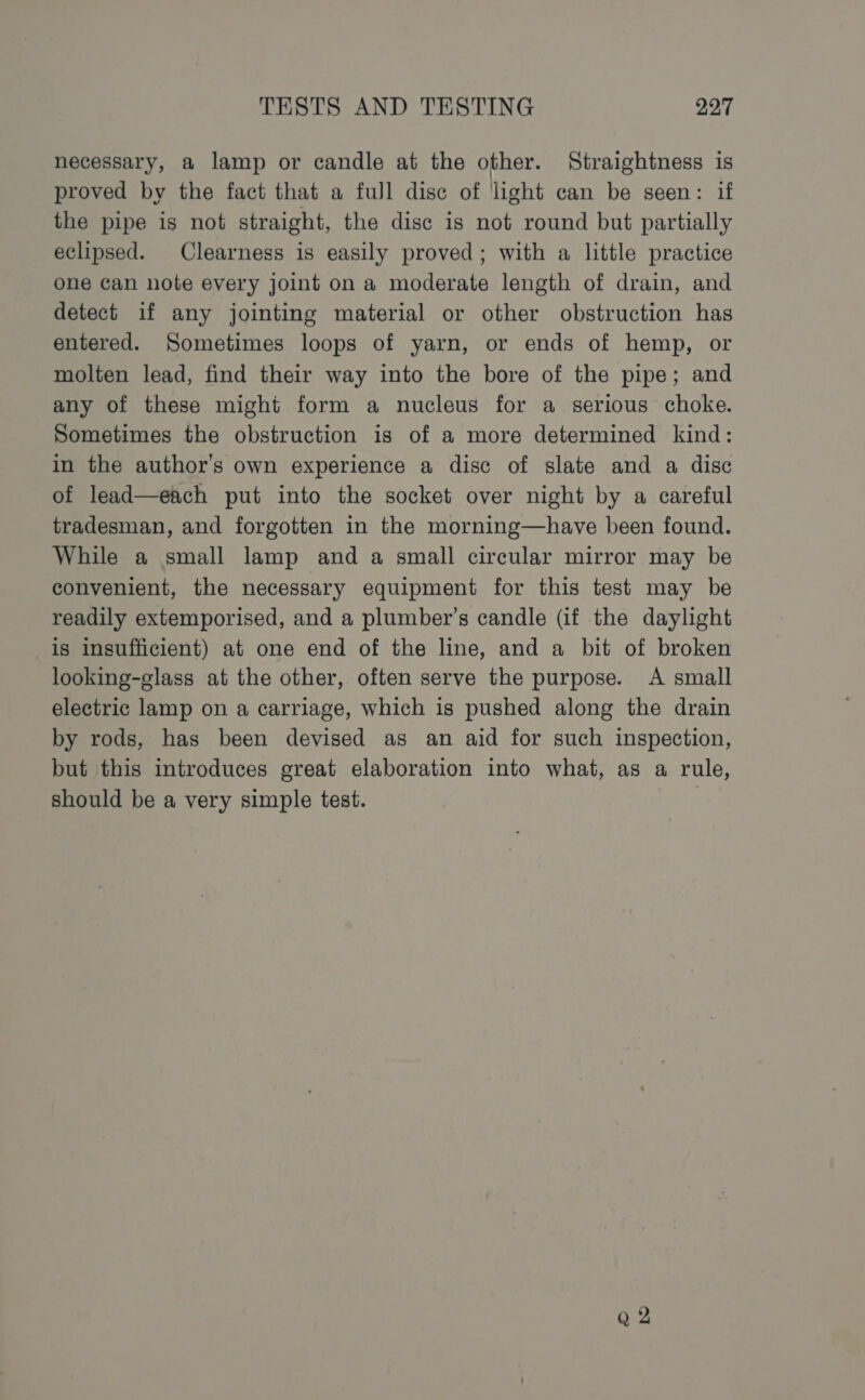 necessary, a lamp or candle at the other. Straightness is proved by the fact that a full disc of ‘light can be seen: if the pipe is not straight, the disc is not round but partially eclipsed. Clearness is easily proved; with a little practice one can note every joint on a moderate length of drain, and detect if any jointing material or other obstruction has entered. Sometimes loops of yarn, or ends of hemp, or molten lead, find their way into the bore of the pipe; and any of these might form a nucleus for a serious choke. Sometimes the obstruction is of a more determined kind: in the author's own experience a disc of slate and a disc of lead—each put into the socket over night by a careful tradesman, and forgotten in the morning—have been found. While a small lamp and a small circular mirror may be convenient, the necessary equipment for this test may be readily extemporised, and a plumber’s candle (if the daylight is insufficient) at one end of the line, and a bit of broken looking-glass at the other, often serve the purpose. A small electric lamp on a carriage, which is pushed along the drain by rods, has been devised as an aid for such inspection, but this introduces great elaboration into what, as a rule, should be a very simple test. | Q 2