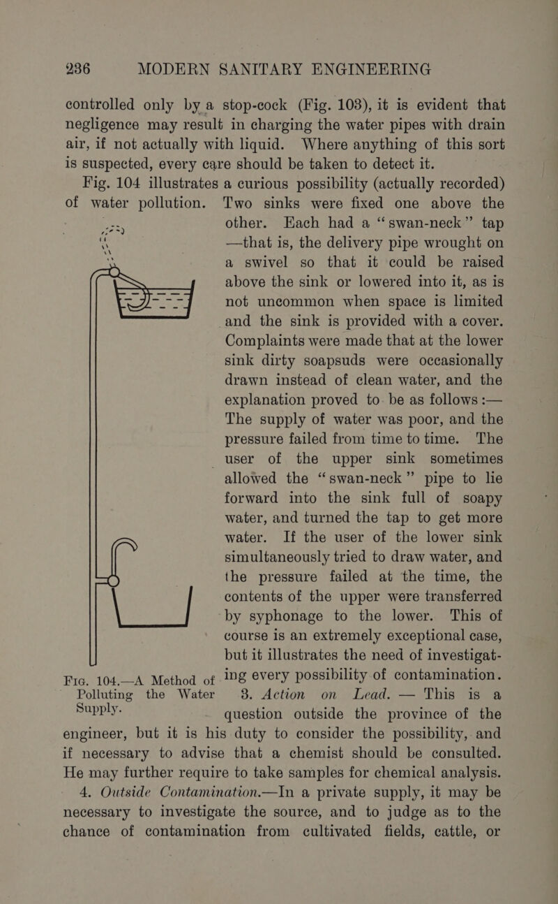 controlled only by a stop-cock (Fig. 103), it is evident that negligence may result in charging the water pipes with drain air, if not actually with liquid. Where anything of this sort is suspected, every care should be taken to detect it. Fig. 104 illustrates a curious possibility (actually recorded) of water pollution. Two sinks were fixed one above the | other. Each had a “swan-neck” tap ‘ —that is, the delivery pipe wrought on a swivel so that it could be raised above the sink or lowered into it, as is not uncommon when space is limited and the sink is provided with a cover. Complaints were made that at the lower sink dirty soapsuds were occasionally drawn instead of clean water, and the explanation proved to. be as follows :— The supply of water was poor, and the pressure failed from time to time. The user of the upper sink sometimes allowed the “swan-neck” pipe to lie forward into the sink full of soapy water, and turned the tap to get more water. If the user of the lower sink simultaneously tried to draw water, and the pressure failed at the time, the contents of the upper were transferred by syphonage to the lower. This of course is an extremely exceptional case, but it illustrates the need of investigat- Fic. 104.—-A Method of Mg every possibility of contamination. ~ Polluting the Water 8. Action on Lead. — This is a euiguee question outside the province of the engineer, but it is his duty to consider the possibility, and if necessary to advise that a chemist should be consulted. He may further require to take samples for chemical analysis. 4. Outside Contamination.—In a private supply, it may be necessary to investigate the source, and to judge as to the chance of contamination from cultivated fields, cattle, or