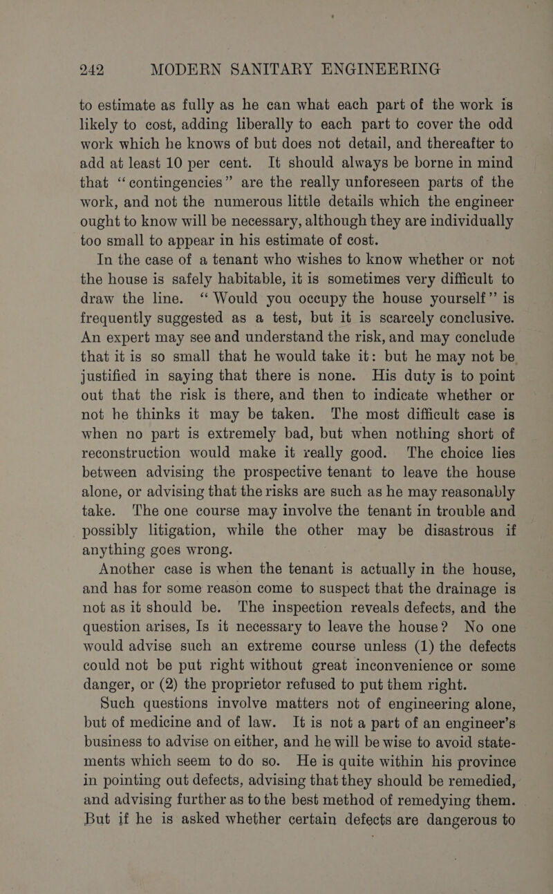 to estimate as fully as he can what each part of the work is likely to cost, adding liberally to each part to cover the odd work which he knows of but does not detail, and thereafter to add at least 10 per cent. It should always be borne in mind that ‘‘contingencies” are the really unforeseen parts of the work, and not the numerous little details which the engineer ought to know will be necessary, although they are individually too small to appear in his estimate of cost. In the case of a tenant who wishes to know whether or not the house is safely habitable, it is sometimes very difficult to draw the line. ‘‘ Would you occupy the house yourself”’ is frequently suggested as a test, but it is scarcely conclusive. An expert may see and understand the risk, and may conclude that it is so small that he would take it: but he may not be justified in saying that there is none. His duty is to point out that the risk is there, and then to indicate whether or not he thinks it may be taken. The most difficult case is when no part is extremely bad, but when nothing short of reconstruction would make it really good. The choice lies between advising the prospective tenant to leave the house alone, or advising that the risks are such as he may reasonably take. The one course may involve the tenant in trouble and possibly litigation, while the other may be disastrous if anything goes wrong. Another case is when the tenant is actually in the house, and has for some reason come to suspect that the drainage is not as it should be. The inspection reveals defects, and the question arises, Is it necessary to leave the house? No one would advise such an extreme course unless (1) the defects could not be put right without great inconvenience or some danger, or (2) the proprietor refused to put them right. Such questions involve matters not of engineering alone, but of medicine and of law. It is not a part of an engineer’s business to advise on either, and he will be wise to avoid state- ments which seem to do so. He is quite within his province in pointing out defects, advising that they should be remedied, and advising further as to the best method of remedying them. But if he is asked whether certain defects are dangerous to