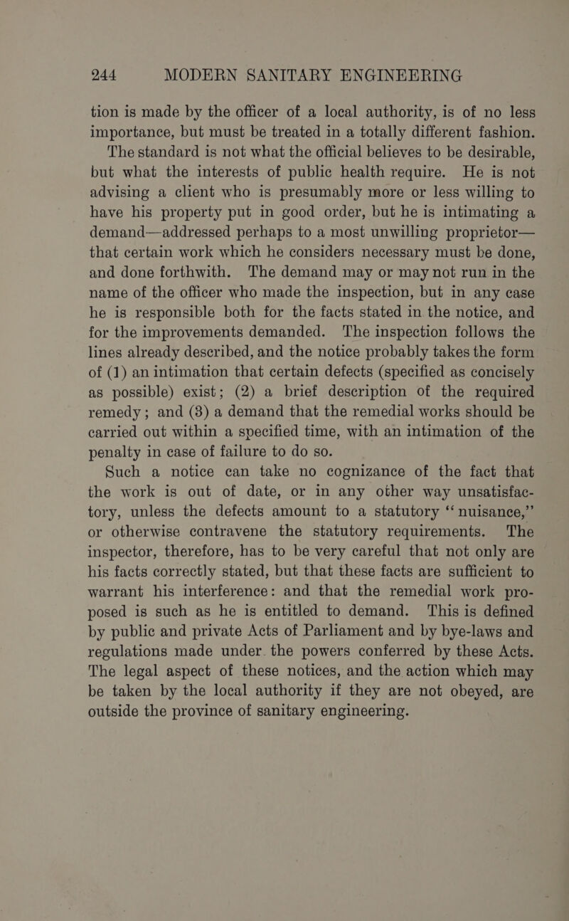 tion is made by the officer of a local authority, is of no less importance, but must be treated in a totally different fashion. The standard is not what the official believes to be desirable, but what the interests of public health require. He is not advising a client who is presumably more or less willing to have his property put in good order, but he is intimating a demand—addressed perhaps to a most unwilling proprietor— that certain work which he considers necessary must be done, and done forthwith. The demand may or may not run in the name of the officer who made the inspection, but in any case he is responsible both for the facts stated in the notice, and for the improvements demanded. The inspection follows the lines already described, and the notice probably takes the form of (1) an intimation that certain defects (specified as concisely as possible) exist; (2) a brief description of the required remedy; and (8) a demand that the remedial works should be carried out within a specified time, with an intimation of the penalty in case of failure to do so. Such a notice can take no cognizance of the fact that the work is out of date, or in any other way unsatisfac- tory, unless the defects amount to a statutory ‘‘ nuisance,”’ or otherwise contravene the statutory requirements. The inspector, therefore, has to be very careful that not only are his facts correctly stated, but that these facts are sufficient to warrant his interference: and that the remedial work pro- posed is such as he is entitled to demand. This is defined by public and private Acts of Parliament and by bye-laws and regulations made under. the powers conferred by these Acts. The legal aspect of these notices, and the action which may be taken by the local authority if they are not obeyed, are outside the province of sanitary engineering.