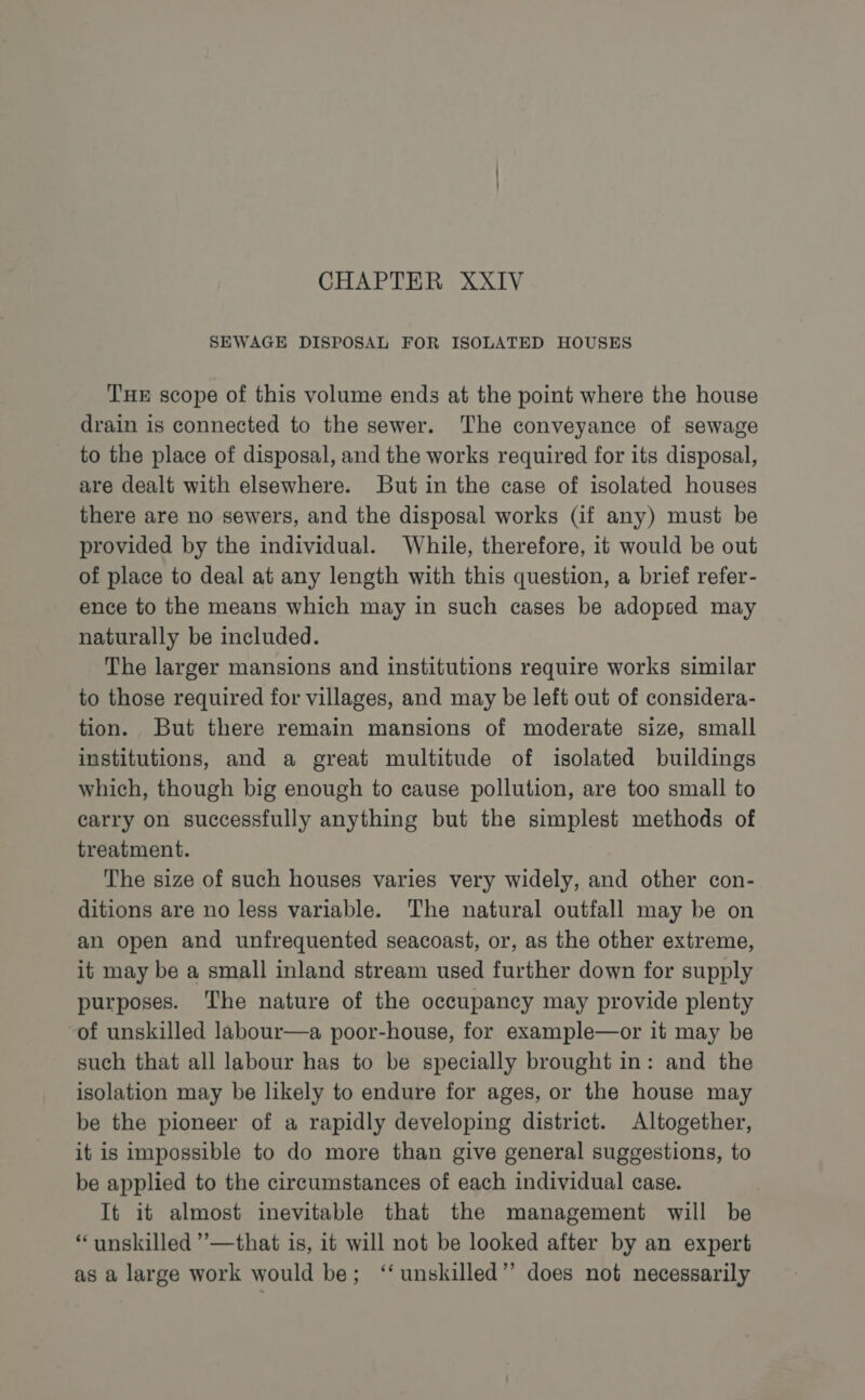 CHAPTER XXIV SEWAGE DISPOSAL FOR ISOLATED HOUSES THE scope of this volume ends at the point where the house drain is connected to the sewer. The conveyance of sewage to the place of disposal, and the works required for its disposal, are dealt with elsewhere. But in the case of isolated houses there are no sewers, and the disposal works (if any) must be provided by the individual. While, therefore, it would be out of place to deal at any length with this question, a brief refer- ence to the means which may in such cases be adopsed may naturally be included. The larger mansions and institutions require works similar to those required for villages, and may be left out of considera- tion. But there remain mansions of moderate size, small institutions, and a great multitude of isolated buildings which, though big enough to cause pollution, are too small to carry on successfully anything but the simplest methods of treatment. The size of such houses varies very widely, and other con- ditions are no less variable. The natural outfall may be on an open and unfrequented seacoast, or, as the other extreme, it may be a small inland stream used further down for supply purposes. The nature of the occupancy may provide plenty of unskilled labour—a poor-house, for example—or it may be such that all labour has to be specially brought in: and the isolation may be likely to endure for ages, or the house may be the pioneer of a rapidly developing district. Altogether, it is impossible to do more than give general suggestions, to be applied to the circumstances of each individual case. It it almost inevitable that the management will be “unskilled ”’—that is, it will not be looked after by an expert as a large work would be; ‘‘ unskilled”? does not necessarily